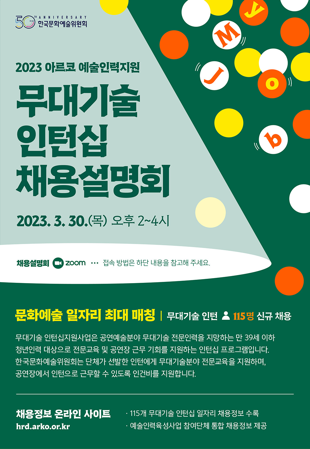 문화예술에 내 일(My Job)이 있다 2023 아르코 예술인력지원 무대기술 인턴십 채용설명회 2023. 3. 30(목) 오후 2~4시 채용설명회(줌)으로 진행(접속 방법은 하단 내용을 참고해 주세요.) 문화예술 일자리 최대 매칭, 무대기술 인턴 115명 신규 채용 무대기술 인턴십지원사업은 공연예술분야 무대기술 전문인력을 지망하는 만 39세 이하 청년인력 대상으로 전문교육 및 공연장 근무 기회를 지원하는 인턴십 프로그램입니다. 한국문화예술위원회는 단체가 선발한 인턴에게 무대기술분야 전문교육을 지원하며, 공연장에서 인턴으로 근무할 수 있도록 인건비를 지원합니다. 채용정보 온라인 사이트(hrd.arko.or.kr) · 115개 무대기술 인턴십 일자리 채용정보 수록 · 예술인력육성사업 참여단체 통합 채용정보 제공 