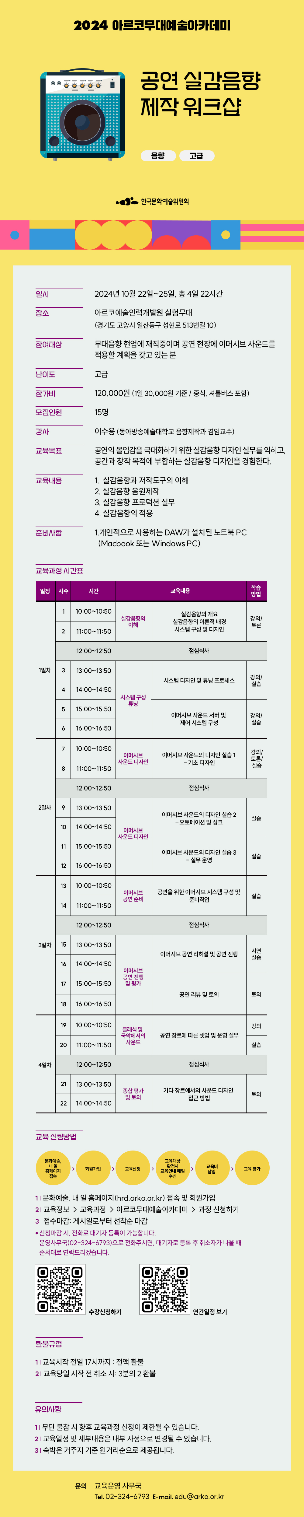 2024 아르코무대예술아카데미
공연 실감음향 제작 워크샵
음향 고급

한국문화예술위원회

일시 2024년 10월 22일~25일 총 4일 22시간
장소 아르코예술인력개발원 실험무대(경기도 고양시 일산동구 성현로 513번길 10)  
참여대상 
무대음향 현업에 재직중이며 공연 현장에 이머시브 사운드를 적용할 계획을 갖고 있는 분
난이도 고급
참가비 120,000원 (1일 30,000원 기준 / 중식, 셔틀버스 포함)
모집인원 15명
강사 이수용 (동아방송예술대학교 음향제작과 겸임교수)
교육목표 
공연의 몰입감을 극대화하기 위한 실감음향 디자인 실무를 익히고, 공간과 창작 목적에 부합하는 실감음향 디자인을 경험한다.

교육내용
1. 실감음향과 저작도구의 이해
2. 실감음향 음원제작
3. 실감음향 프로덕션 실무
4. 실감음향의 적용

준비사항  
1.개인적으로 사용하는DAW가 설치된 노트북 PC (Macbook 또는 Windows PC)

교육과정 시간표
일정 1일차 
시수 1
시간 10시~10시50분
교육내용 실감음향의 이해
실감음향의 개요
실감음향의 이론적 배경
시스템 구성 및 디자인
학습방법 강의/토론
시수 2
시간 11시~11시50분
교육내용 실감음향의 이해
실감음향의 개요
실감음향의 이론적 배경
시스템 구성 및 디자인
학습방법 강의/토론
12시~12시50분 점심시간
시수 3
시간 13시~13시50분 
교육내용 시스템 구성 튜닝
시스템 디자인 및 튜닝 프로세스
학습방법 강의/실습
시수 4
시간 14시~14시50분
교육내용 시스템 구성 튜닝
시스템 디자인 및 튜닝 프로세스
학습방법 강의/실습
시수 5
시간 15시~15시50분
교육내용 시스템 구성 튜닝
이머시브 사운드 서버 및 제어 시스템 구성
학습방법 강의/실습
시수 6
시간 16시~16시50분
교육내용 시스템 구성 튜닝
이머시브 사운드 서버 및 제어 시스템 구성
학습방법 강의/실습

일정 2일차
시수 7
시간 10시~10시50분
교육 내용 이머시브 사운드 디자인
이머시브 사운드의 디자인 실습 1 – 기초 디자인
학습방법 강의/토론/실습
시수 8 
시간 11시~11시50분
교육 내용 이머시브 사운드 디자인
이머시브 사운드의 디자인 실습 1 – 기초 디자인
학습방법 강의/토론/실습
12시~12시50분 점심시간
시수 9
시간 13시~13시50분 
교육 내용 이머시브 사운드 디자인
이머시브 사운드의 디자인 실습 2 
– 오토메이션 및 싱크
학습방법 실습
시수 10
시간 14시~14시50분
교육 내용 이머시브 사운드 디자인
이머시브 사운드의 디자인 실습 2 
– 오토메이션 및 싱크
학습방법 실습
시수 11
시간 15시~15시50분
교육 내용 이머시브 사운드 디자인
이머시브 사운드의 디자인 실습 3
- 실무 운영
학습방법 실습
시수 12
시간 16시~16시50분
교육 내용 이머시브 사운드 디자인
이머시브 사운드의 디자인 실습 3
- 실무 운영
학습방법 실습

3일차
시수 13
시간 10시~10시50분
교육 내용 이머시브 공연 준비
공연을 위한 이머시브 시스템 구성 및 준비작업
학습방법 실습
시수 14
시간 11시~11시50분
교육 내용 이머시브 공연 준비
공연을 위한 이머시브 시스템 구성 및 준비작업
학습방법 실습
12시~12시50분 점심시간
시수 15 
시간 13시~13시50분
교육 내용 이머시브 공연 진행 및 평가
이머시브 공연 리허설 및 공연 진행
학습방법 시연실습
시수 16
시간 14시~14시50분
교육 내용 이머시브 공연 진행 및 평가
이머시브 공연 리허설 및 공연 진행
학습방법 시연실습
시수 17
시간 15시~15시50분
교육 내용 이머시브 공연 진행 및 평가
공연 리뷰 및 토의
학습방법 토의
시수 18
시간 16시~16시50분
교육 내용 이머시브 공연 진행 및 평가
공연 리뷰 및 토의
학습방법 토의

4일차
시수 19
시간 10시~10시50분
교육 내용 클래식 및 국악에서의 사운드
공연 장르에 따른 셋업 및 운영 실무
학습방법 강의
시수 20
시간 11시~11시50분
교육 내용 클래식 및 국악에서의 사운드
공연 장르에 따른 셋업 및 운영 실무
학습방법 실습
12시~12시50분 점심시간
시수 21
시간 13시~13시50분
교육 내용 종합 평가 및 토의
기타 장르에서의 사운드 디자인 접근 방법
학습방법 토의
시수 22
시간 14시~14시50분
교육 내용 종합 평가 및 토의
기타 장르에서의 사운드 디자인 접근 방법
학습방법 토의


교육 신청방법
문화예술, 내 일 홈페이지 접속-회원가입-교육신청-교육대상 확정시 교육안내 메일 수신- 교육비 납입-교육 참가

1. 문화예술,내 일 홈페이지(hrd.arko.or.kr) 접속 및 회원 가입
2. 교육정보  교육과정  아르코무대예술아카데미  과정 신청하기
3. 접수마감: 게시일부터 선착순 마감
º신청마감 시, 전화로 대기자 등록이 가능합니다.
운영사무국(02-324-6793)으로 전화주시면,대기자로 등록 후 취소자가 나올 때 순서대로 연락드리겠습니다.
수강신청하기(https://hrd.arko.or.kr/course/active/master/list.do) 연간일정보기(https://art-rover.co.kr/arko/yearly/)
환불규정
1. 교육시작 전일 17시까지 : 전액환불
2. 교육당일 시작 전 취소 시 : 3분의 2 환불
유의사항
1. 무단 불참 시 향후 교육과정 신청이 제한될 수 있습니다.
2. 교육일정 및 세부내용은 내부 사정으로 변경될 수 있습니다.
3. 숙박은 거주지 기준 원거리순으로 제공됩니다.
문의 교육운영 사무국
Tel. 02-324-6793
E-mail. edu@arko.or.kr