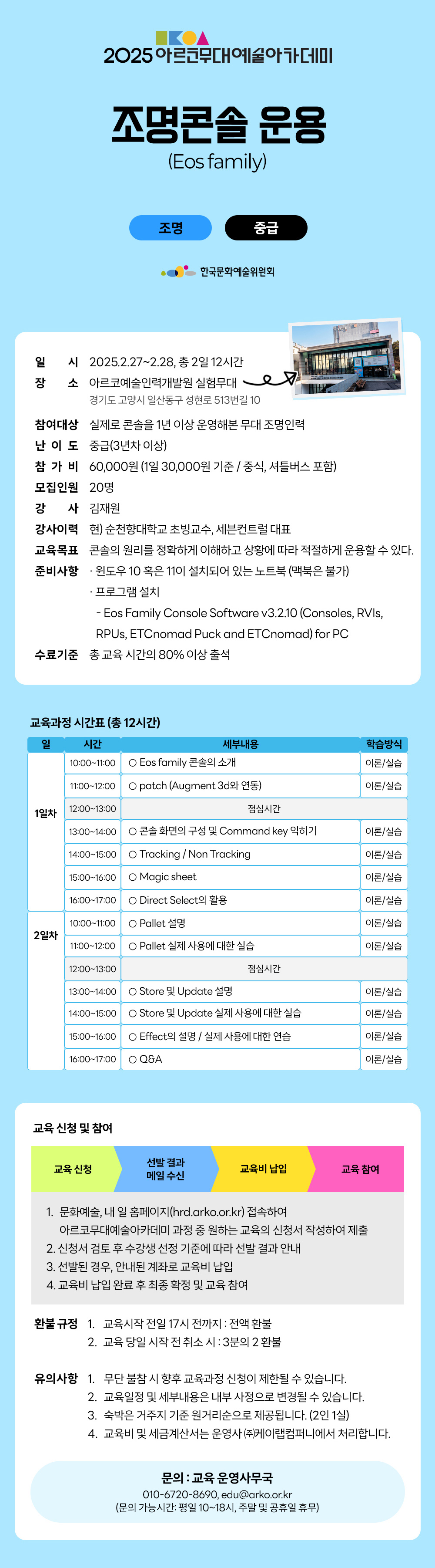 2025 아르코무대예술아카데미 조명콘솔 운용 (Eos family) 조명 중급 한국문화예술위원회 일시 2025.2.27~2.28, 총2일 12시간 장소 아르코예술인력개발원 실험무대 경기도 고양시 일산동구 성현로 513번길 10 참여대상 실제로 콘솔을 1년 이상 운영해본 무대 조명인력 난이도 중급(3년차이상) 참가비 60,000원 (1일 30,000원 기준 / 중식, 셔틀버스 포함) 모집인원 20명 강 사 김재원 강사이력 현) 순천향대학교 초빙교수, 세븐컨트럴 대표 교육목표 콘솔의 원리를 정확하게 이해하고 상황에 따라 적절하게 운용할 수 있다. 준비사항 ᆞ윈도우 10 혹은 110이 설치되어 있는 노트북 (맥북은 불가) ᆞ프로그램 설치 -Eos Family Console Software v3.2.10 (Consoles, RVIs, RPUs, ETCnomad Puck and ETCnomad) for PC 수료기준 총 교육시간의 80% 이상 출석 교육과정 시간표 (총 12시간) 일 시간 세부내용 학습방식 1일차 10:00-11:00 Eos family 콘솔의 소개 이론/실습 11:00-12:00 patch (Augment 3d와 연동) 이론/실습 12:00-13:00 점심시간 13:00-14:00 콘솔 화면의 구성 및 Command key 익히기 이론/실습 14:00-15:00 Tracking/Non Tracking 이론/실습 15:00-16:00 Magic sheet 이론/실습 16:00-17:00 Direct Select의 활용 이론/실습 2일차 10:00-11:00 Pallet 설명 이론/실습 11:00-12:00 Pallet 실제 사용에 대한 실습 이론/실습 12:00-13:00 점심시간 13:00-14:00 Store 및 Update 설명 이론/실습 14:00-15:00 Store 및 Update 실제 사용에 대한 실습 이론/실습 15:00-16:00 Effect의 설명 / 실제 사용에 대한 연습 이론/실습 16:00-17:00 Q&A 이론/실습 교육 신청 및 참여 교육 신청 선발 결과 메일 수신 교육비 납입 교육 참여 1. 문화예술, 내 일 홈페이지(hrd.arko.or.kr) 접속하여 아르코무대예술아카데미 과정 중 원하는 교육의 신청서 작성하여 제출 2. 신청서 검토 후 수강생 선정 기준에 따라 선발 결과 안내 3. 선발된 경우, 안내된 계좌로 교육비 납입 4. 교육비 납입 완료 후 최종 확정 및 교육 참여 환불규정 1. 교육시작 전일 17시 전까지 : 전액 환불 2. 교육 당일 시작 전 취소시 : 3분의 2 환불 유의사항 1. 무단 불참 시 향후 교육과정 신청이 제한될 수 있습니다. 2. 교육일정 및 세부내용은 내부 사정으로 변경될 수 있습니다. 3. 숙박은 거주지 기준 원거리순으로 제공됩니다. (2인1실) 4. 교육비 및 세금계산서는 운영사((주)케이랩컴퍼니에서 처리합니다. 문의 : 교육운영사무국 010-6720-8690, edu@arko.or.kr (문의 가능시간: 평일 10~18시, 주말 및 공휴일 휴무)