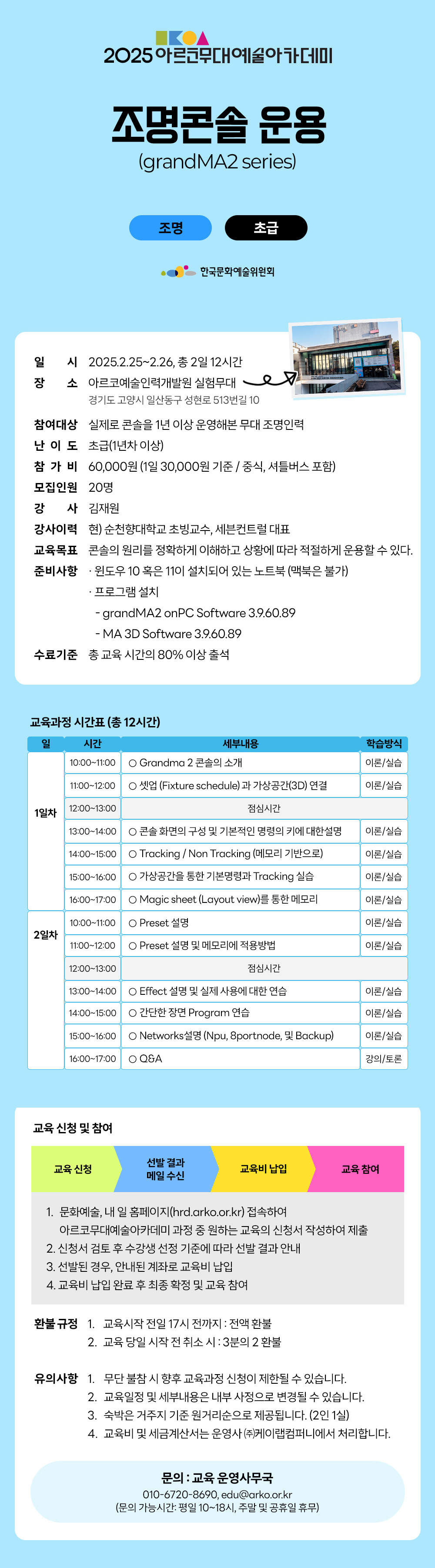 2025 아르코무대예술아카데미 조명콘솔 운용 (grandMA2 series) 조명 초급 한국문화예술위원회 일시 2025.2.25~2.26, 총 2일 12시간 장소 아르코예술인력개발원 실험무대 7 경기도 고양시 일산동구 성현로 513번길 10 참여대상 실제로 콘솔을 1년 이상 운영해본 무대 조명인력 난 이 도 초급(1년차이상) 참가비 60,000원 (1일 30,000원 기준/ 중식, 셔틀버스 포함) 모집인원 20명 강 사 김재원 강사이력 현) 순천향대학교 초빙교수, 세븐컨트럴 대표 교육목표 콘솔의 원리를 정확하게 이해하고 상황에 따라 적절하게 운용할 수 있다. 준비사항 ᆞ윈도우 10 혹은 11이 설치되어 있는 노트북 (맥북은 불가) 프로그램설치 - grandMA2 onPC Software 3.9.60.89 - MA 3D Software 3.9.60.89 수료기준 총 교육시간의 80% 이상 출석 교육과정 시간표 (총 12시간) 일 시간 세부내용 학습방식 1일차 10:00-11:00 Grandma 2 콘솔의 소개 이론/실습 11:00-12:00 셋업 (Fixture schedule)과 가상공간(3D) 연결 이론/실습 12:00-13:00 점심시간 13:00-14:00 콘솔 화면의 구성 및 기본적인 명령의 키에 대한 설명 이론/실습 14:00-15:00 Tracking / Non Tracking (메모리 기반으로) 이론/실습 15:00-16:00 가상공간을 통한 기본명령과 Tracking 실습 이론/실습 16:00-17:00 O Magic sheet (Layout view)를 통한 메모리 10:00-11:00 O Preset 설명 이론/실습 2일차 11:00-12:00 Preset 설명 및 메모리에 적용방법 이론/실습 12:00-13:00 점심시간 13:00-14:00 Effect 설명 및 실제 사용에 대한 연습 이론/실습 14:00-15:00 간단한 장면 Program 연습 이론/실습 15:00-16:00 Networks 설명 (Npu, 8portnode, 및 Backup) 이론/실습 16:00-17:00 Q&A 강의/토론 교육 신청 및 참여 교육 신청 선발 결과 메일 수신 교육비 납입 교육 참여 1. 문화예술, 내 일 홈페이지(hrd.arko.or.kr) 접속하여 아르코무대예술아카데미 과정 중 원하는 교육의 신청서 작성하여 제출 2. 신청서 검토 후 수강생 선정 기준에 따라 선발 결과 안내 3. 선발된 경우, 안내된 계좌로 교육비 납입 4. 교육비 납입 완료 후 최종 확정 및 교육 참여 환불규정 1. 교육시작 전일 17시 전까지 : 전액 환불 2. 교육 당일 시작 전 취소시 : 3분의 2 환불 유의사항 1. 무단 불참 시 향후 교육과정 신청이 제한될 수 있습니다. 2. 교육일정 및 세부내용은 내부 사정으로 변경될 수 있습니다. 3. 숙박은 거주지 기준 원거리순으로 제공됩니다. (2인1실) 4. 교육비 및 세금계산서는 운영사((주)케이랩컴퍼니에서 처리합니다. 문의 : 교육운영사무국 010-6720-8690, edu@arko.or.kr (문의 가능시간: 평일 10~18시, 주말 및 공휴일 휴무)