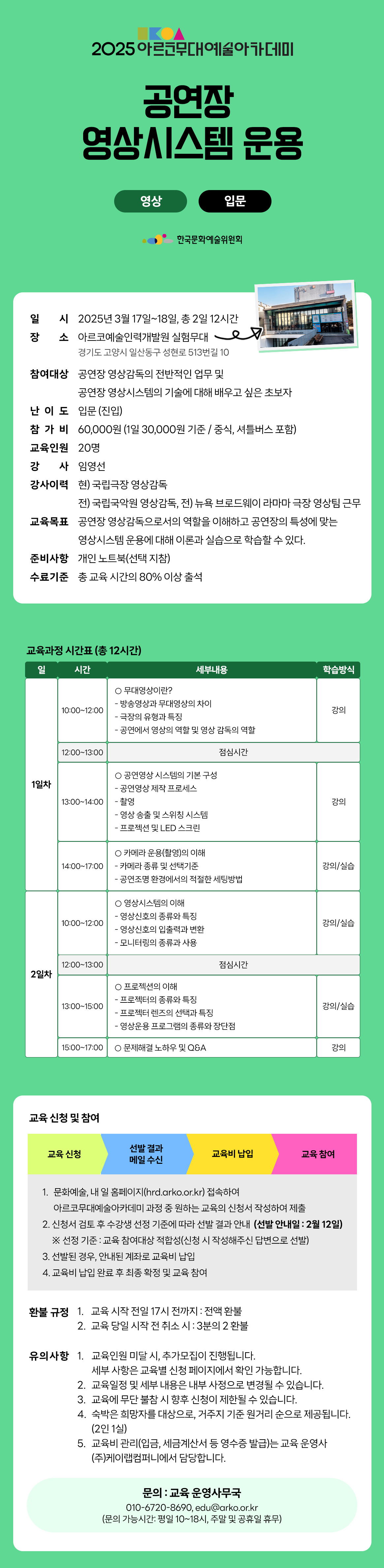 2025 아르코무대예술아카데미 공연장 영상시스템 운용 영상 입문 한국문화예술위원회 일시 2025년 3월 17일~18일, 총 2일 12시간 장소 아르코예술인력개발원 실험무대 경기도 고양시 일산동구 성현로 513번길 10 참여대상 공연장 영상감독의 전반적인 업무 및 공연장 영상시스템의 기술에 대해 배우고 싶은 초보자 난이도 입문 (진입) 참 가 비 60,000원 (1일 30,000원 기준 / 중식, 셔틀버스 포함) 교육인원 20명 강 사 임영선 강사이력 현) 국립극장 영상감독 전) 국립국악원 영상감독, 전) 뉴욕 브로드웨이 라마마 극장 영상팀 근무 교육목표 공연장 영상감독으로서의 역할을 이해하고 공연장의 특성에 맞는 영상시스템 운용에 대해 이론과 실습으로 학습할 수 있다. 준비사항 개인 노트북(선택 지참) 수료기준 총 교육시간의 80% 이상 출석 교육과정 시간표(총 12시간) 일 시간 세부내용 학습방식 1일차 10:00-12:00 무대영상이란? - 방송영상과 무대영상의 차이 - 극장의 유형과 특징 - 공연에서 영상의 역할 및 영상 감독의 역할 강의 12:00-13:00 점심시간 13:00-14:00 공연영상 시스템의 기본 구성 - 공연영상 제작 프로세스 - 촬영 - 영상 송출 및 스위칭 시스템 - 프로젝션 및 LED 스크린 14:00-17:00 카메라 운용(촬영)의 이해 - 카메라 종류 및 선택기준 - 공연조명 환경에서의 적절한 세팅방법 강의/실습 2일차 10:00-12:00 영상시스템의 이해 - 영상신호의 종류와 특징 - 영상신호의 입출력과 변환 - 모니터링의 종류과 사용 강의/실습 12:00-13:00 점심시간 13:00-15:00 프로젝션의 이해 - 프로젝터의 종류와 특징 - 프로젝터 렌즈의 선택과 특징 - 영상운용 프로그램의 종류와 장단점 강의/실습 15:00-17:00 문제해결 노하우 및 Q&A 강의 교육 신청 및 참여 교육 신청 선발 결과 메일 수신 교육비 납입 교육 참여 1. 문화예술, 내 일 홈페이지(hrd.arko.or.kr) 접속하여 아르코무대예술아카데미 과정 중 원하는 교육의 신청서 작성하여 제출 2. 신청서 검토 후 수강생 선정 기준에 따라 선발 결과 안내(선발 안내일 : 2월 12일) ※ 선정 기준 : 교육 참여대상 적합성(신청 시 작성해주신 답변으로 선발) 3. 선발된 경우, 안내된 계좌로 교육비 납입 4. 교육비 납입 완료 후 최종 확정 및 교육 참여 환불규정 1. 교육 시작 전일 17시 전까지 : 전액환불 2. 교육 당일 시작 전 취소시 : 3분의 2 환불 유의사항 1. 교육인원 미달 시 추가모집이 진행됩니다. 세부사항은 교육별 신청 페이지에서 확인 가능합니다. 2. 교육일정 및 세부 내용은 내부 사정으로 변경될 수 있습니다. 3. 교육에 무단 불참 시 향후 신청이 제한될 수 있습니다. 4. 숙박은 희망자를 대상으로, 거주지 기준 원거리 순으로 제공됩니다. (2인1실) 5. 교육비 관리(입금, 세금계산서 등 영수증 발급)는 교육 운영사 (주)케이랩컴퍼니에서 담당합니다. 문의 : 교육 운영사무국 010-6720-8690, edu@arko.or.kr (문의 가능시간: 평일 10~18시, 주말 및 공휴일 휴무)