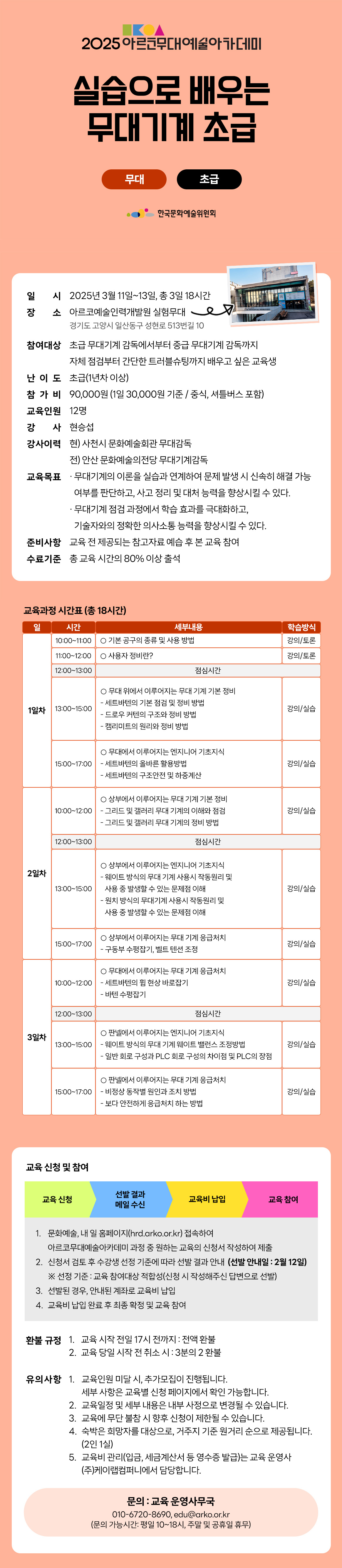 2025 아르코무대예술아카데미 실습으로 배우는 무대기계 초급 무대 초급 한국문화예술위원회 일시 2025년 3월 11일~13일, 총 3일 18시간 장소 아르코예술인력개발원 실험무대 경기도 고양시 일산동구 성현로 513번길 10 참여대상 초급 무대기계 감독에서부터 중급 무대기계 감독까지 자체 점검부터 간단한 트러블슈팅까지 배우고 싶은 교육생 난 이 도 초급(1년차이상) 참 가 비 90,000원 (1일 30,000원 기준 / 중식, 셔틀버스 포함) 교육인원 12명 강 사 현승섭 강사이력 현) 사천시 문화예술회관 무대감독 전) 안산 문화예술의전당 무대기계감독 교육목표 ᆞ무대기계의 이론을 실습과 연계하여 문제 발생 시 신속히 해결 가능 여부를 판단하고, 사고 정리 및 대처 능력을 향상시킬 수 있다. ᆞ무대기계 점검 과정에서 학습 효과를 극대화하고, 기술자와의 정확한 의사소통 능력을 향상시킬 수 있다. 준비사항 교육 전 제공되는 참고자료 예습 후 본 교육 참여 수료기준 총 교육시간의 80% 이상 출석 세부내용 학습방식 강의/토론 강의/토론 교육과정 시간표 (총 18시간) 일 시간 세부내용 학습방식 1일차 10:00-11:00 기본공구의 종류 및 사용 방법 강의/토론 11:00-12:00 사용자 정비란? 강의/토론 12:00-13:00 점심시간 13:00~15:00 무대 위에서 이루어지는 무대 기계 기본정비 -세트바텐의 기본 점검 및 정비 방법 -드로우 커텐의 구조와 정비 방법 -캠리미트의 원리와 정비 방법 강의/실습 15:00-17:00 무대에서 이루어지는 엔지니어 기초지식 -세트바텐의 올바른 활용방법 -세트바텐의 구조안전 및 하중계산 강의/실습 2일차 10:00~12:00 상부에서 이루어지는 무대 기계 기본 정비 - 그리드 및 갤러리 무대 기계의 이해와 점검 -그리드 및 갤러리 무대 기계의 정비 방법 강의/실습 12:00-13:00 점심시간 13:00-15:00 상부에서 이루어지는 엔지니어 기초지식 -웨이트 방식의 무대 기계 사용시 작동원리 및 사용 중 발생할 수 있는 문제점 이해 -원치 방식의 무대기계 사용시 작동원리 및 사용 중 발생할 수 있는 문제점 이해 강의/실습 15:00-17:00 상부에서 이루어지는 무대 기계 응급처치 - 구동부 수평잡기, 벨트 텐션 조정 강의/실습 3일차 10:00~12:00 무대에서 이루어지는 무대 기계 응급처치 - 세트바텐의 휨 현상 바로잡기 -바텐 수평잡기 강의/실습 12:00-13:00 점심시간 13:00~15:00 판넬에서 이루어지는 엔지니어 기초지식 - 웨이트 방식의 무대 기계 웨이트 밸런스 조정방법 - 일반 회로구성과 PLC 회로구성의 차이점 및 PLC의 장점 강의/실습 15:00-17:00 판넬에서 이루어지는 무대 기계 응급처치 -비정상 동작별 원인과 조치 방법 - 보다 안전하게 응급처치 하는 방법 강의/실습 교육 신청 및 참여 교육 신청 선발 결과 메일 수신 교육비 납입 교육 참여 1. 문화예술, 내 일 홈페이지(hrd.arko.or.kr) 접속하여 아르코무대예술아카데미 과정 중 원하는 교육의 신청서 작성하여 제출 2. 신청서 검토 후 수강생 선정 기준에 따라 선발 결과 안내 (선발 안내일 : 2월 12일) ※ 선정 기준 : 교육 참여대상 적합성(신청 시 작성해주신 답변으로 선발) 3. 선발된 경우, 안내된 계좌로 교육비 납입 4. 교육비 납입 완료 후 최종 확정 및 교육 참여 환불규정 1. 교육 시작 전일 17시 전까지 : 전액환불 2. 교육 당일 시작 전 취소시 : 3분의 2 환불 유의사항 1. 교육인원 미달 시 추가모집이 진행됩니다. * 세부사항은 교육별 신청 페이지에서 확인 가능합니다. 2. 교육일정 및 세부 내용은 내부 사정으로 변경될 수 있습니다. 3. 교육에 무단 불참시 향후 신청이 제한될 수 있습니다. 4. 숙박은 희망자를 대상으로, 거주지 기준 원거리 순으로 제공됩니다. (2인 1실) 5. 교육비 관리(입금, 세금계산서 등 영수증 발급)는 교육 운영사 (주)케이랩컴퍼니에서 담당합니다. 문의 : 교육 운영사무국 010-6720-8690, edu@arko.or.kr (문의 가능시간: 평일 10~18시, 주말 및 공휴일 휴무)