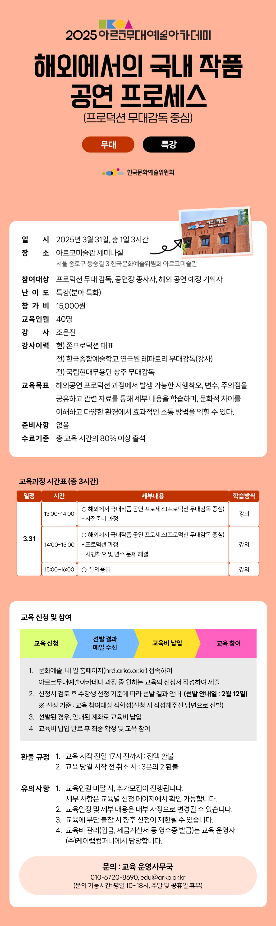 2025 아르코무대예술아카데미 해외에서의 국내 작품 공연 프로세스 (프로덕션 무대감독 중심) 무대 특강 한국문화예술위원회 일시 2025년 3월 31일, 총 1일 3시간 장소 아르코미술관 세미나실 서울 종로구 동숭길3 한국문화예술위원회 아르코미술관 아르코미술관 참여대상 프로덕션 무대 감독, 공연장 종사자, 해외 공연 예정 기획자 난이도 특강(분야 특화) 참가비 15,000원 교육인원 40명 강 사 조은진 강사이력 현) 쫀프로덕션 대표 전)한국종합예술학교 연극원 레파토리 무대감독(강사) 전)국립현대무용단 상주 무대감독 교육목표 해외공연 프로덕션 과정에서 발생 가능한 시행착오, 변수, 주의점을 공유하고 관련 자료를 통해 세부 내용을 학습하며, 문화적 차이를 이해하고 다양한 환경에서 효과적인 소통 방법을 익힐 수 있다. 준비사항 없음 수료기준 총 교육시간의 80% 이상 출석 교육과정 시간표 (총 3시간) 일정 시간 세부내용 학습방식 3.31 13:00-14:00 해외에서 국내작품 공연 프로세스(프로덕션 무대감독 중심) - 사전준비 과정 강의 14:00-15:00 о해외에서 국내작품 공연 프로세스(프로덕션 무대감독 중심) -프로덕션 과정 -시행착오 및 변수 문제 해결 강의 15:00-16:00 질의응답 강의 교육 신청 및 참여 교육 신청 선발 결과 메일 수신 교육비 납입 교육 참여 1. 문화예술, 내일 홈페이지(hrd.arko.or.kr) 접속하여 아르코무대예술아카데미 과정 중 원하는 교육의 신청서 작성하여 제출 2. 신청서 검토 후 수강생 선정 기준에 따라 선발 결과 안내 (선발 안내일 : 2월 12일) ※ 선정 기준 : 교육 참여대상 적합성(신청 시 작성해주신 답변으로 선발) 3. 선발된 경우, 안내된 계좌로 교육비 납입 4. 교육비 납입 완료 후 최종 확정 및 교육 참여 환불규정 1. 교육 시작 전일 17시 전까지 : 전액 환불 2. 교육 당일 시작 전 취소시 : 3분의 2 환불 유의사항 1. 교육인원 미달 시 추가모집이 진행됩니다. 세부사항은 교육별 신청 페이지에서 확인 가능합니다. 2. 교육일정 및 세부 내용은 내부 사정으로 변경될 수 있습니다. 3. 교육에 무단 불참 시 향후 신청이 제한될 수 있습니다. 4. 교육비 관리(입금, 세금계산서 등 영수증 발급)는 교육 운영사 (주)케이랩컴퍼니에서 담당합니다. 문의 : 교육 운영사무국 010-6720-8690, edu@arko.or.kr (문의 가능시간: 평일 10~18시, 주말 및 공휴일 휴무)