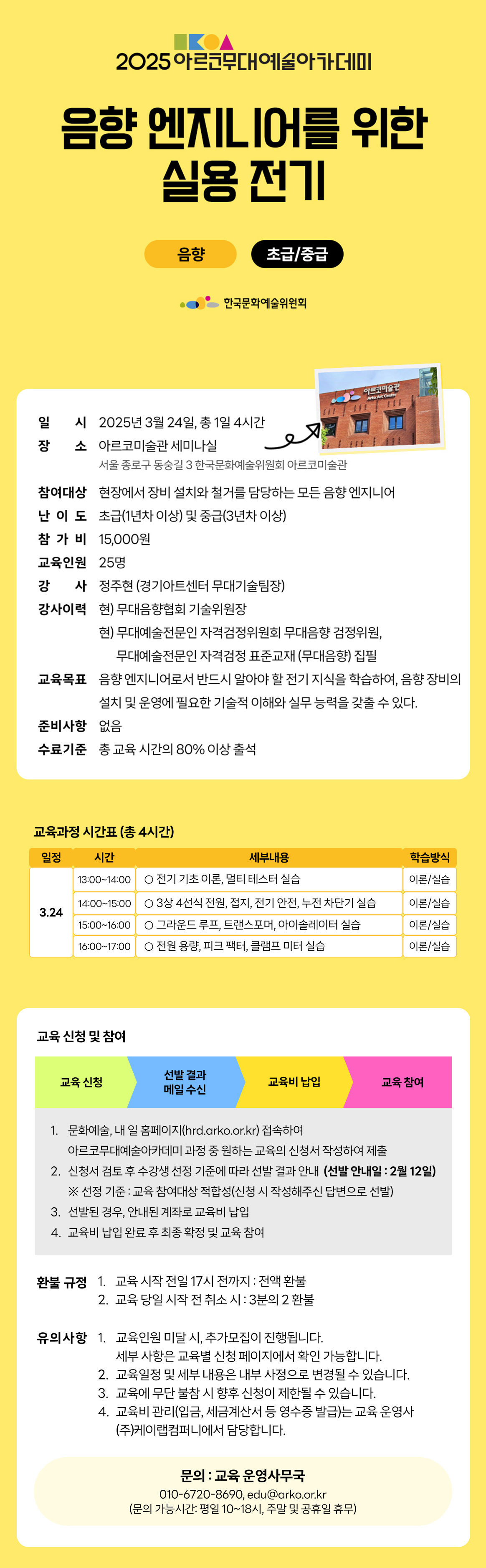 2025 아르코무대예술아카데미 음향 엔지니어를 위한 실용 전기 음향 초급/중급 한국문화예술위원회 아르코미술관 일시 2025년 3월 24일, 총 1일 4시간 장소 아르코미술관 세미나실 서울 종로구 동숭길 3 한국문화예술위원회 아르코미술관 참여대상 현장에서 장비 설치와 철거를 담당하는 모든 음향 엔지니어 난 이 도 초급(1년차 이상) 및 중급(3년차이상) 참가비 15,000원 교육인원 25명 강 사정주현(경기아트센터 무대기술팀장) 강사이력 현) 무대음향협회 기술위원장 현) 무대예술전문인 자격검정위원회 무대음향 검정위원, 무대예술전문인 자격검정 표준교재 (무대음향) 집필 교육목표 음향엔지니어로서 반드시 알아야 할 전기 지식을 학습하여, 음향 장비의 설치 및 운영에 필요한 기술적 이해와 실무 능력을 갖출 수 있다. 준비사항 없음 수료기준 총 교육시간의 80% 이상 출석 교육과정 시간표 (총 4시간) 일정 시간 세부내용 학습방식 13:00-14:00 ᄋ 전기 기초 이론, 멀티 테스터 실습 이론/실습 14:00-15:00 о3상 4선식 전원, 접지, 전기 안전, 누전 차단기 실습 이론/실습 3.24 15:00-16:00 그라운드 루프, 트랜스포머, 아이솔레이터 실습 이론/실습 16:00-17:00 о전원용량, 피크 팩터, 클램프 미터 실습 이론/실습 교육신청 및 참여 선발 결과 교육 신청 교육비 납입 교육 참여 메일 수신 1. 문화예술, 내일 홈페이지(hrd.arko.or.kr) 접속하여 아르코무대예술아카데미 과정 중 원하는 교육의 신청서 작성하여 제출 2. 신청서 검토 후 수강생 선정 기준에 따라 선발 결과 안내 (선발 안내일 : 2월 12일) ※ 선정 기준 : 교육 참여대상 적합성(신청 시 작성해주신 답변으로 선발) 3. 선발된 경우, 안내된 계좌로 교육비 납입 4. 교육비 납입 완료 후 최종 확정 및 교육 참여 환불규정 1. 교육 시작 전일 17시 전까지 : 전액 환불 2. 교육 당일 시작 전 취소시 : 3분의 2 환불 유의사항 1. 교육인원 미달 시 추가모집이 진행됩니다. 세부 사항은 교육별 신청 페이지에서 확인 가능합니다. 2. 교육일정 및 세부 내용은 내부 사정으로 변경될 수 있습니다. 3. 교육에 무단 불참 시 향후 신청이 제한될 수 있습니다. 4. 숙박은 희망자를 대상으로, 거주지 기준 원거리 순으로 제공됩니다. (2인1실) 5. 교육비 관리(입금, 세금계산서 등 영수증 발급)는 교육 운영사 (주)케이랩컴퍼니에서 담당합니다. 문의 : 교육 운영사무국 010-6720-8690, edu@arko.or.kr (문의 가능시간: 평일 10~18시, 주말 및 공휴일 휴무)