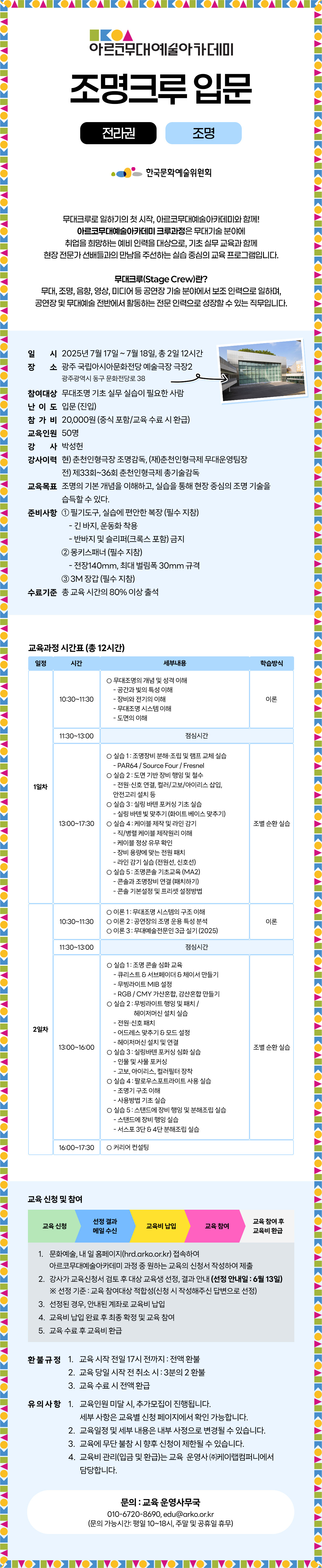 아르코무대예술아카데미 조명크루 입문 전라권 조명 한국문화예술위원회 무대크루로 일하기의 첫 시작, 아르코무대예술아카데미와 함께! 아르코무대예술아카데미 크루과정은 무대기술 분야에 취업을 희망하는 예비 인력을 대상으로, 기초 실무 교육과 함께 현장 전문과 선배들과의 만남을 주선하는 실습 중심의 교육 프로그램입니다. 무대크루(Stage Crew)란? 무대, 조명, 음향, 영상, 미디어 등 공연장 기술 분야에서 보조 인력으로 일하며, 공연장 및 무대예술 전반에서 활동하는 전문 인력으로 성장할 수 있는 직무입니다. 일시 2025년 7월 17일 ~ 7월 18일, 총 2일 12시간 장소 광주 국립아시아문화전당 예술극장 극장2 광주광역시 동구 문화전당로 38 참여대상 무대조명 기초 실무 실습이 필요한 사람 난이도 입문 (진입) 참가비 20,000원 (중식 포함/교육 수료 시 환급) 교육인원 50명 강사 박성헌 강사이력 현) 춘천인형극장 조명감독, (재)춘천인형극제 무대운영팀장 전) 제33회~36회 춘천인형극제 총기술감독 교육목표 조명의 기본 개념을 이해하고, 실습을 통해 현장 중심의 조명 기술을 습득할 수 있다. 준비사항 ① 필기도구, 실습에 편안한 복장 (필수 지참) - 긴 바지, 운동화 착용 - 반바지 및 슬리퍼(크록스 포함) 금지 ② 몽키스패너 (필수 지참) - 전장140mm, 최대 벌림폭 30mm 규격 ③ 3M 장갑 (필수 지참) 수료기준 총 교육 시간의 80% 이상 출석 교육과정 시간표 (총 12시간) 일정 시간 세부내용 학습방식 1일차 10:30~11:30 ㅇ 무대조명의 개념 및 성격 이해 - 공간과 빛의 특성 이해 - 장비와 전기의 이해 - 무대조명 시스템 이해 - 도면의 이해 이론 11:30~13:00 점심시간 13:00~17:30 ㅇ 실습 1 : 조명장비 분해·조립 및 램프 교체 실습 - PAR64 / Source Four / Fresnel ㅇ 실습 2 : 도면 기반 장비 행잉 및 철수 - 전원·신호 연결, 컬러/고보/아이리스 삽입, 안전고리 설치 등 ㅇ 실습 3 : 빛 초점 맞추기 - 실링 바텐 빛 맞추기 (화이트 베이스 맞추기) - 백(Back)라이트 바텐 빛 맞추기 (유압사다리 사용) ㅇ 실습 4 : 케이블 제작 및 라인감기 - 직/병렬 케이블 제작원리 이해 - 케이블 정상유무 확인 - 장비 용량에 맞는 전원 패치 - 라인 감기 실습 (전원선, 신호선) 조별 순환 실습 2일차 10:30~11:30 ㅇ 이론 1 : 무대조명 시스템의 구조 이해 ㅇ 이론 2 : 공연장의 조명 운용 특성 분석 ㅇ 이론 3 : 공연조명 실제 사례 연구 이론 11:30~13:00 점심시간 13:00~16:00 ㅇ 실습 1 : 조명 콘솔 기초 실습 - 콘솔 패치, 프리셋 구성, 큐리스트&서브페이더 생성 ㅇ 실습 2 : 무빙라이트 행잉 및 설정 - 전원·신호 패치 - 어드레스 맞추기 & 모드 설정 ㅇ 실습 3 : 포커싱 심화 및 공연조명 연출 실습 - 인물, 사물 포커싱 - 빛 구역 설정 - 특정 장면 분석과 빛 연출 ㅇ 실습 4 : 역할 분담을 통한 특정 장면 조명 디자인 ㅇ 실습 5 : 도면 기반 무대조명 원복 - 도면에 맞춘 행잉/철수 및 안전 점검 조별 순환 실습 16:00~17:30 ㅇ 커리어 컨설팅 교육 신청 및 참여 교육 신청 선발 결과 메일 수신 교육비 납입 교육 참여 교육 참여 후 교육비 환급 1. 문화예술, 내 일 홈페이지(hrd.arko.or.kr) 접속하여 아르코무대예술아카데미 과정 중 원하는 교육의 신청서 작성하여 제출 2. 강사가 교육신청서 검토 후 대상 교육생 선정, 결과 안내 (선정 안내일:6월13일) ※ 선정 기준 : 교육 참여대상 적합성(신청 시 작성해주신 답변으로 선정) 3. 선정된 경우, 안내된 계좌로 교육비 납입 4. 교육비 납입 완료 후 최종 확정 및 교육 참여 5. 교육 수료 후 교육비 환급 환불 규정 1. 교육 시작 전일 17시 전까지 : 전액 환불 2. 교육 당일 시작 전 취소 시 : 3분의 2 환불 3. 교육 수료 시 전액 환급 유의사항 1. 교육인원 미달 시, 추가모집이 진행됩니다. 세부 사항은 교육별 신청 페이지에서 확인 가능합니다. 2. 교육일정 및 세부 내용은 내부 사정으로 변경될 수 있습니다. 3. 교육에 무단 불참 시 향후 신청이 제한될 수 있습니다. 4. 교육비 관리(입금 및 환급)는 교육 운영사 (주)케이랩컴퍼니에서 담당합니다. 문의 : 교육 운영사무국 010-6720-8690, edu@arko.or.kr (문의 가능시간: 평일 10~18시, 주말 및 공휴일 휴무)