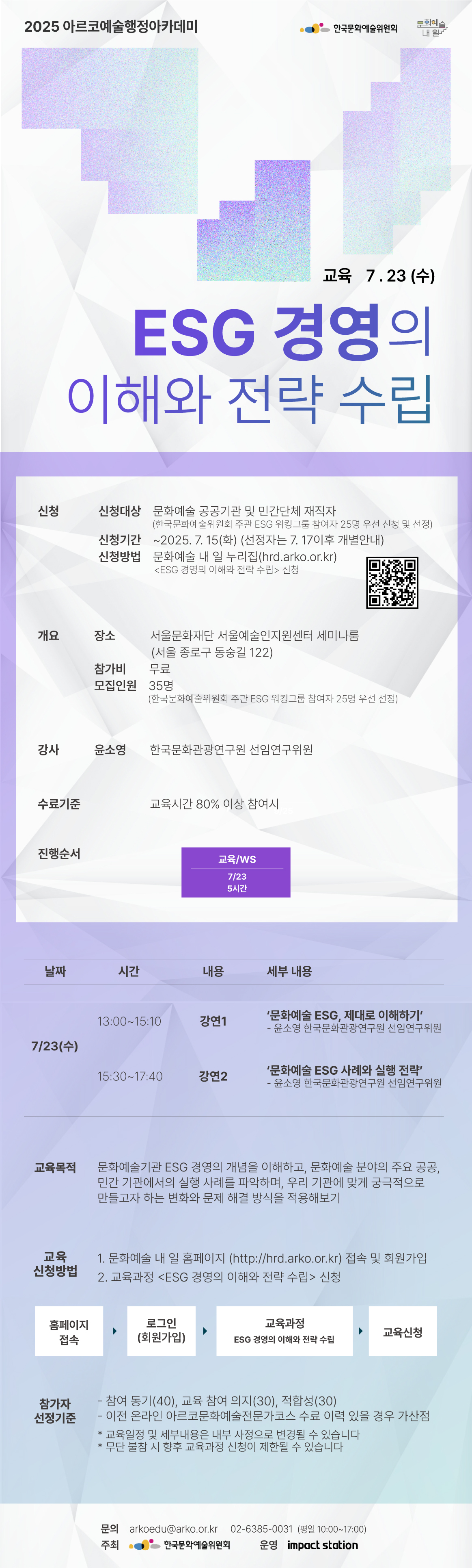 2025 아르코예술행정아카데미

ESG 경영의 이해와 전략 수립

교육
7.23(수)


✔신청
신청대상  문화예술 공공기관 및 민간단체 재직자
         (한국문화예술위원회 주관 ESG 워킹그룹 참여자 25명 우선 신청 및 선정)
신청기간  ~2025. 7. 15(화) (선정자는 7. 17이후 개별안내)
신청방법  문화예술 내 일 누리집(hrd.arko.or.kr)
         ESG 경영의 이해와 전략 수립 신청


✔개요
장소     서울문화재단 서울예술인지원센터 세미나룸(서울 종로구 동숭길 122)
참가비    무료
모집인원  35명
         (한국문화예술위원회 주관 ESG 워킹그룹 참여자 25명 우선 선정)

✔강사         
윤소영 한국문화관광연구원 선임연구위원

✔수료기준
교육시간 80% 이상 참여시

✔진행순서
-교육   7/23 5시간



7/23(수)  
         13:00~15:10 강연1  ‘문화예술 ESG, 제대로 이해하기’
                             - 윤소영 한국문화관광연구원 선임연구위원
         15:30~17:40 강연2  ‘문화예술 ESG 사례와 실행 전략’
                             - 윤소영 한국문화관광연구원 선임연구위원


✔교육목적
- 문화예술기관 ESG 경영의 개념을 이해하고, 문화예술 분야의 주요 공공, 민간 기관에서의 실행 사례를 파악하며, 우리 기관에 맞게 궁극적으로 만들고자 하는 변화와 문제 해결 방식을 적용해보기

✔교육신청방법
1. 문화예술 내 일 홈페이지(http://hrd.arko.or.kr)접속 및 회원가입
2. 교육과정 - ESG 경영의 이해와 전략 수립 신청ﾠ

홈페이지 접속  로그인(회원가입)  교육과정 – ESG 경영의 이해와 전략 수립  교육신청


✔참가자 선정기준
- 참여 동기(40), 교육 참여 의지(30), 적합성(30)
- 이전 온라인 아르코문화예술전문가코스 수료 이력 있을 경우 가산점

* 교육일정 및 세부내용은 내부 사정으로 변경될 수 있습니다
* 무단 불참 시 향후 교육과정 신청이 제한될 수 있습니다

문의 arkoedu@arko.or.kr      02-6385-0031 (평일 10:00-17:00)
주최 한국문화예술위원회        운영 임팩트스테이션