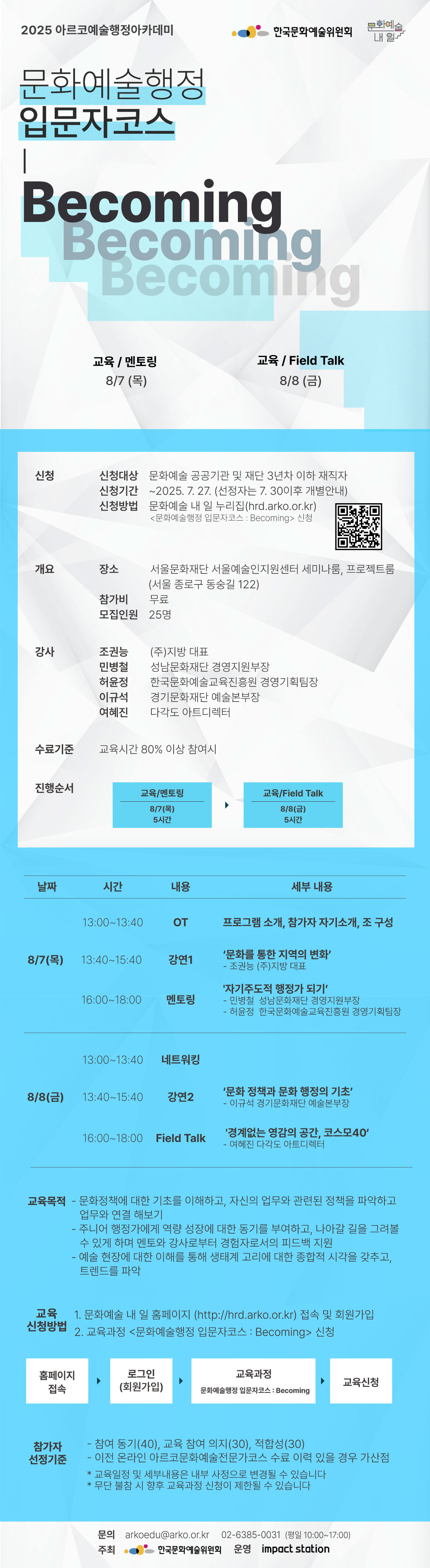 2025 아르코예술행정아카데미

[문화예술행정 입문자코스 : Becoming]

교육 / 멘토링       8/7(목)    
교육 / Field Talk    8/8(금)

✔신청
신청대상  문화예술 공공기관 및 재단 3년차 이하 재직자
신청기간  ~2025. 7. 27. (선정자는 7. 30이후 개별안내)
신청방법  문화예술 내 일 누리집(hrd.arko.or.kr)
         <문화예술행정 입문자코스 : Becoming> 신청

✔개요
장소      서울문화재단 서울예술인지원센터 세미나룸, 프로젝트룸
(서울 종로구 동숭길 122)
참가비    무료
모집인원  25명

✔강사         
조권능  (주)지방 대표
민병철  성남문화재단 경영지원부장
허윤정  한국문화예술교육진흥원 경영기획팀장
이규석  경기문화재단 예술본부장
여혜진  다각도 아트디렉터

✔수료기준
교육시간 80% 이상 참여시

✔진행순서
- 교육/멘토링       8/7(목) 5시간    
- 교육/Field Talk    8/8(금) 5시간

✔교육내용
8/7(목) 
13:00~13:40 OT  프로그램 소개, 참가자 자기소개, 조 구성
13:40~15:40  강연1 ‘문화를 통한 지역의 변화’
                               - 조권능 (주)지방 대표
16:00~18:00  멘토링  자기주도적 행정가 되기’
                               - 민병철  성남문화재단 경영지원부장
                               - 허윤정  한국문화예술교육진흥원 경영기획팀장
8/8(금) 
13:00~13:40 네트워킹
13:40~15:40  강연2  문화 정책과 문화 행정의 기초 
                               - 이규석 경기문화재단 예술본부장
16:00~18:00  Field Talk  경계없는 영감의 공간, 코스모40‘
                                - 여혜진 다각도 아트디렉터

✔교육목적
- 문화정책에 대한 기초를 이해하고, 자신의 업무와 관련된 정책을 파악하고 업무와 연결 해보기
- 주니어 행정가에게 역량 성장에 대한 동기를 부여하고, 나아갈 길을 그려볼 수 있게 하며 멘토와 강사로부터 경험자로서의 피드백 지원
- 예술 현장에 대한 이해를 통해 생태계 고리에 대한 종합적 시각을 갖추고, 트렌드를 파악


✔교육신청방법
1. 문화예술 내 일 홈페이지(http://hrd.arko.or.kr)접속 및 회원가입
2. 교육과정 -> <문화예술행정 입문자코스 : Becoming> 신청

홈페이지 접속 > 로그인(회원가입) > 교육과정 - 문화예술행정 입문자코스 : Becoming > 교육신청

✔참가자 선정기준
- 참여 동기(40), 교육 참여 의지(30), 적합성(30)
- 이전 온라인 아르코문화예술전문가코스 수료 이력 있을 경우 가산점

* 교육일정 및 세부내용은 내부 사정으로 변경될 수 있습니다
* 무단 불참 시 향후 교육과정 신청이 제한될 수 있습니다

문의  
arkoedu@arko.or.kr
02-6385-0031
(평일 10:00-17:00)

- 주최 한국문화예술위원회
- 운영 임팩트스테이션