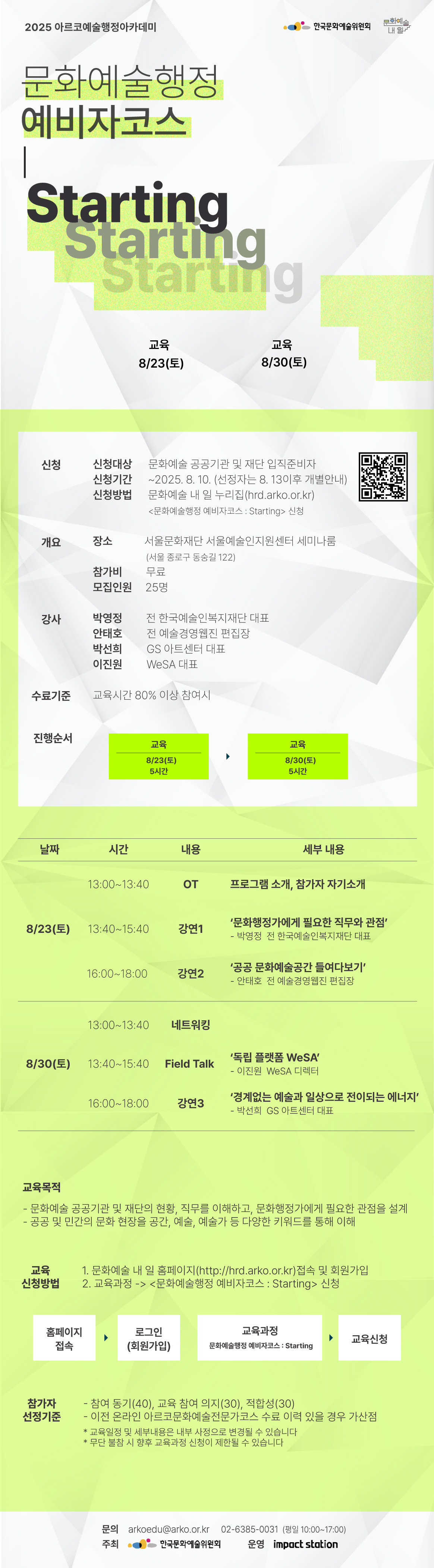 2025 아르코예술행정아카데미

[문화예술행정 예비자코스 : Starting]

교육                8/23(토)    
교육                8/30(토)

✔신청
신청대상  문화예술 공공기관 및 재단 입직준비자
신청기간  ~2025. 8. 10. (선정자는 8. 13이후 개별안내)
신청방법  문화예술 내 일 누리집(hrd.arko.or.kr)
         <문화예술행정 예비자코스 : Starting> 신청

✔개요
장소      서울문화재단 서울예술인지원센터 세미나룸
         (서울 종로구 동숭길 122)
참가비    무료
모집인원  25명

✔강사         
박영정  전 한국예술인복지재단 대표
안태호  전 예술경영웹진 편집장
박선희  GS 아트센터 대표
이진원  Wesa 대표

✔수료기준
교육시간 80% 이상 참여시

✔진행순서
- 교육             8/23(토) 5시간    
- 교육             8/30(토) 5시간

✔교육내용
8/23(토) 
13:00~13:40 OT  프로그램 소개, 참가자 자기소개
13:40~15:40  강연1 ‘문화행정가에게 필요한 직무와 관점’
                               - 박영정  전 한국예술인복지재단 대표
16:00~18:00  강연2  공공 문화예술공간 들여다보기’
                               - 안태호  전 예술경영웹진 편집장
8/30(토) 
13:00~13:40  네트워킹  
13:40~15:40  Field Talk ‘독립 플랫폼 WeSA’ 
                                - 이진원  WeSA 디렉터
16:00~18:00  강연3  ‘경계없는 예술과 일상으로 전이되는 에너지’
                                - 박선희  GS 아트센터 대표

✔교육목적
- 문화예술 공공기관 및 재단의 현황, 직무를 이해하고, 문화행정가에게 필요한 관점을 설계
- 공공 및 민간의 문화 현장을 공간, 예술, 예술가 등 다양한 키워드를 통해 이해

✔교육신청방법
1. 문화예술 내 일 홈페이지(http://hrd.arko.or.kr)접속 및 회원가입
2. 교육과정 -> <문화예술행정 예비자코스 : Starting> 신청

홈페이지 접속 > 로그인(회원가입) > 교육과정 - 문화예술행정 예비자코스 : Starting > 교육신청

✔참가자 선정기준
- 참여 동기(40), 교육 참여 의지(30), 적합성(30)
- 이전 온라인 아르코문화예술전문가코스 수료 이력 있을 경우 가산점

* 교육일정 및 세부내용은 내부 사정으로 변경될 수 있습니다
* 무단 불참 시 향후 교육과정 신청이 제한될 수 있습니다

문의  
arkoedu@arko.or.kr
02-6385-0031
(평일 10:00-17:00)

- 주최 한국문화예술위원회
- 운영 임팩트스테이션