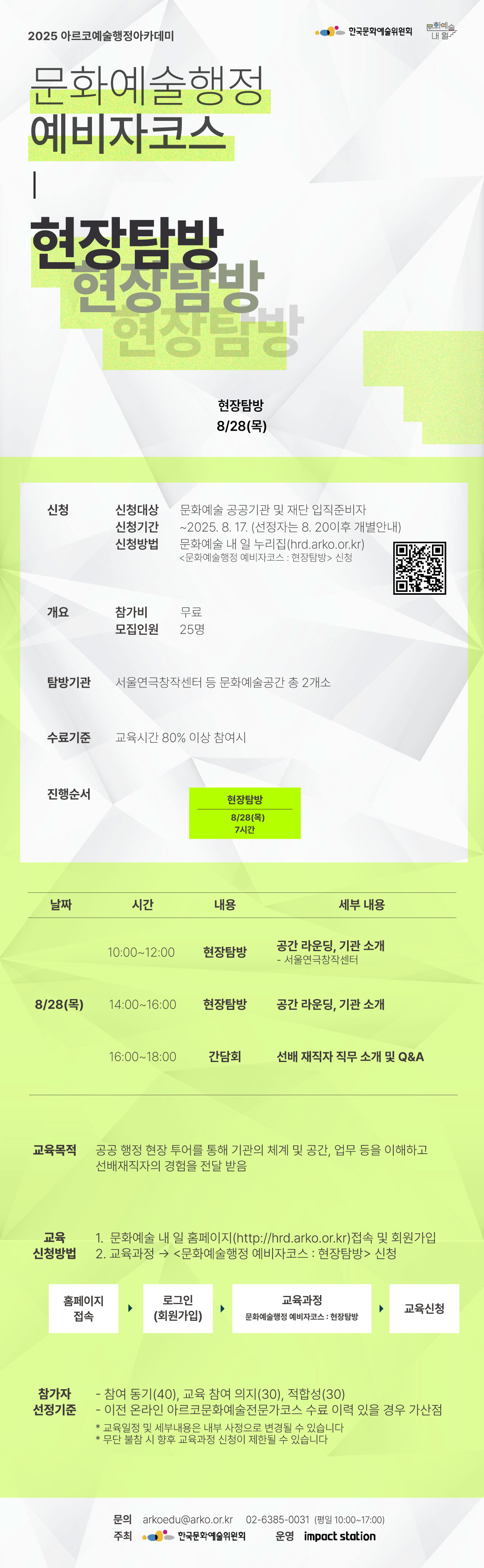 2025 아르코예술행정아카데미

[문화예술행정 예비자코스 : 현장탐방]

현장탐방       8/28(목)  

✔신청
신청대상  문화예술 공공기관 및 재단 입직준비자
신청기간  ~2025. 8. 17.&nbsp;(선정자는 8. 20이후 개별안내)
신청방법  문화예술 내 일 누리집(hrd.arko.or.kr)
         문화예술행정 예비자코스 : 현장탐방 신청

✔개요
참가비    무료
모집인원  25명

✔탐방기관         
서울연극창작센터 등 문화예술공간 총 2개소

✔수료기준
교육시간 80% 이상 참여시

✔진행순서
- 현장탐방  8/28(목)  7시간

✔교육내용
8/28(목)&nbsp;
10:00~12:00  공간 라운딩, 기관 소개
             - 서울연극창작센터
14:00~16:00 공간 라운딩, 기관 소개
16:00~18:00 선배 재직자 직무 소개 및 Q&A                      

✔교육목적
- 공공 행정 현장 투어를 통해 기관의 체계 및 공간, 업무 등을 이해하고 선배재직자의 경험을 전달 받음

✔교육신청방법
1. 문화예술 내 일 홈페이지(http://hrd.arko.or.kr)접속 및 회원가입
2. 교육과정 - 문화예술행정 예비자코스 : 현장탐방 신청

홈페이지 접속  로그인(회원가입)  교육과정 - 문화예술행정 예비자코스 : 현장탐방  교육신청

✔참가자 선정기준
- 참여 동기(40), 교육 참여 의지(30), 적합성(30)
- 이전 온라인 아르코문화예술전문가코스 수료 이력 있을 경우 가산점

* 교육일정 및 세부내용은 내부 사정으로 변경될 수 있습니다
* 무단 불참 시 향후 교육과정 신청이 제한될 수 있습니다

문의  
arkoedu@arko.or.kr
02-6385-0031
(평일 10:00-17:00)

- 주최 한국문화예술위원회
- 운영 임팩트스테이션