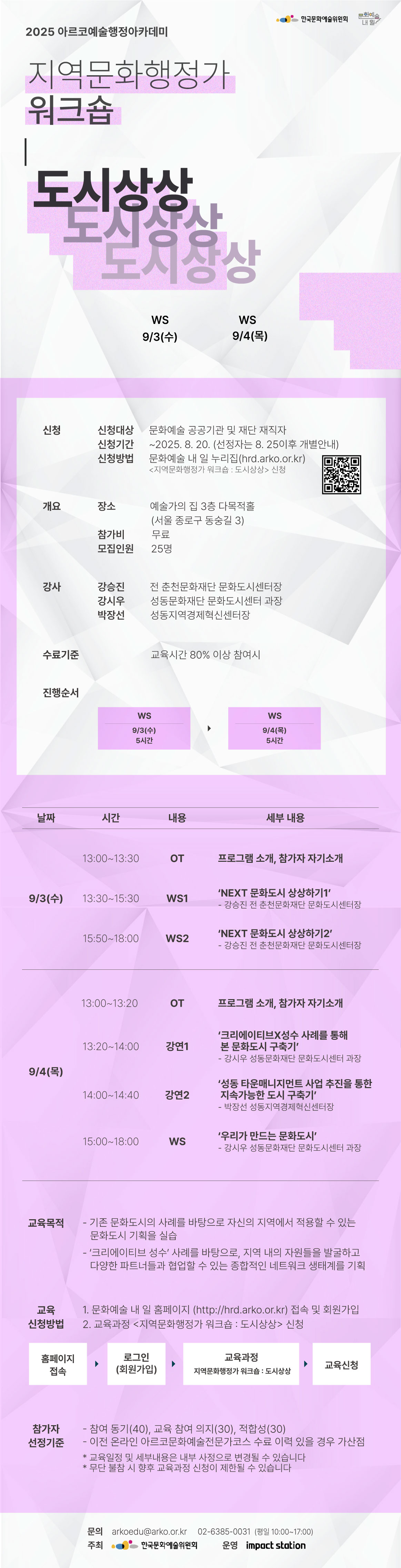 2025 아르코예술행정아카데미

[지역문화행정가 워크숍 : 도시상상]

WS                     9/3(수)    
WS                9/4(목)

✔신청
신청대상  문화예술 공공기관 및 재단 재직자
신청기간  ~2025. 8. 20. (선정자는 8. 25이후 개별안내)
신청방법  문화예술 내 일 누리집(hrd.arko.or.kr)
         지역문화행정가 워크숍 : 도시상상 신청

✔개요
장소     예술가의 집 3층 다목적홀
         (서울 종로구 동숭길 3)
참가비    무료
모집인원  25명

✔강사         
강승진 전 춘천문화재단 문화도시센터장
강시우 성동문화재단 문화도시센터 과장
박장선 성동지역경제혁신센터장

✔수료기준
교육시간 80% 이상 참여시

✔진행순서
- WS             9/3(수) 5시간    
- 교육/WS         9/4(목) 5시간

✔교육내용
9/3(수) 
13:00~13:30 OT  프로그램 소개, 참가자 자기소개
13:30~15:30  WS1 ‘NEXT 문화도시 상상하기1’
                               - 강승진 전 춘천문화재단 문화도시센터장
15:50~18:00  WS2  NEXT 문화도시 상상하기2’
                               - 강승진 전 춘천문화재단 문화도시센터장
9/4(목) 
13:00~13:20 OT 
13:20~14:00 강연1 ‘크리에이티브X성수 사례를 통해 본 문화도시 구축기’ 
                               - 강시우 성동문화재단 문화도시센터 과장
14:00~14:40 강연2 ‘성동 타운매니지먼트 사업 추진을 통한 지속가능한 도시 구축기’ 
                               - 박장선 성동지역경제혁신센터장
15:00~18:00 WS ‘우리가 만드는 문화도시’
                                - 강시우 성동문화재단 문화도시센터 과장

✔교육목적
- 기존 문화도시의 사례를 바탕으로 자신의 지역에서 적용할 수 있는 문화도시 기획을 실습
- ‘크리에이티브 성수’ 사례를 바탕으로, 지역 내의 자원들을 발굴하고 다양한 파트너들과 협업할 수 있는 종합적인 네트워크 생태계를 기획

✔교육신청방법
1. 문화예술 내 일 홈페이지(http://hrd.arko.or.kr)접속 및 회원가입
2. 교육과정 - 지역문화행정가 워크숍 : 도시상상 신청

홈페이지 접속  로그인(회원가입)  교육과정 - 지역문화행정가 워크숍 : 도시상상  교육신청

✔참가자 선정기준
- 참여 동기(40), 교육 참여 의지(30), 적합성(30)
- 이전 온라인 아르코문화예술전문가코스 수료 이력 있을 경우 가산점

* 교육일정 및 세부내용은 내부 사정으로 변경될 수 있습니다
* 무단 불참 시 향후 교육과정 신청이 제한될 수 있습니다

문의  
arkoedu@arko.or.kr
02-6385-0031
(평일 10:00-17:00)

- 주최 한국문화예술위원회
- 운영 임팩트스테이션