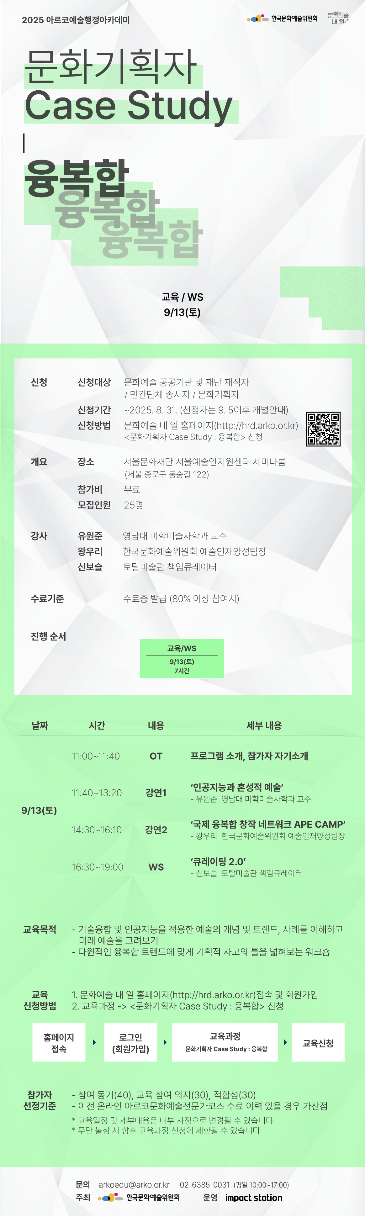 2025 아르코예술행정아카데미

[문화기획자 Case Study : 융복합]

교육/WS                9/13(토)    

✔신청
신청대상  문화예술 공공기관 및 재단 재직자 / 민간단체 종사자 / 문화기획자
신청기간  ~2025. 8. 31. (선정자는 9. 5이후 개별안내)
신청방법  문화예술 내 일 누리집(hrd.arko.or.kr)
         <문화기획자 Case Study : 융복합> 신청

✔개요
장소      서울문화재단 서울예술인지원센터 세미나룸
         (서울 종로구 동숭길 122)
참가비    무료
모집인원  25명

✔강사         
유원준 영남대 미학미술사학과 교수
왕우리  한국문화예술위원회 예술인재양성팀장
신보슬  토탈미술관 책임큐레이터

✔수료기준
교육시간 80% 이상 참여시

✔진행순서
- 교육/WS          9/13(토) 7시간    

✔교육내용
9/13(토) 
11:00~11:40 OT  프로그램 소개, 참가자 자기소개
11:40~13:20  강연1 ‘인공지능과 혼성적 예술’
                               - 유원준  영남대학교 트랜스아트과 교수
14:30~16:10  강연2  국제 융복합 창작 네트워크 APE CAMP’
                               - 왕우리  한국문화예술위원회 예술인재양성팀장
16:30~19:00  WS  큐레이팅 2.0’
                               - 신보슬  토탈미술관 책임큐레이터




✔교육목적
- 기술융합 및 인공지능을 적용한 예술의 개념 및 트렌드, 사례를 이해하고 미래 예술을 그려보기
- 다원적인 융복합 트렌드에 맞게 기획적 사고의 틀을 넓혀보는 워크숍

✔교육신청방법
1. 문화예술 내 일 홈페이지(http://hrd.arko.or.kr) 접속 및 회원가입
2. 교육과정 -> <문화기획자 Case Study : 융복합> 신청

홈페이지 접속 > 로그인(회원가입) > 교육과정 - 문화기획자 Case Study : 융복합 > 교육신청

✔참가자 선정기준
- 참여 동기(40), 교육 참여 의지(30), 적합성(30)
- 이전 온라인 아르코문화예술전문가코스 수료 이력 있을 경우 가산점

* 교육일정 및 세부내용은 내부 사정으로 변경될 수 있습니다
* 무단 불참 시 향후 교육과정 신청이 제한될 수 있습니다

문의  
arkoedu@arko.or.kr
02-6385-0031
(평일 10:00-17:00)

- 주최 한국문화예술위원회
- 운영 임팩트스테이션