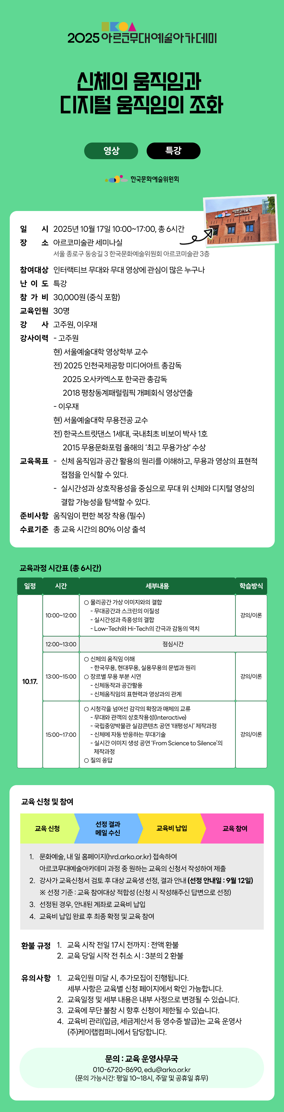 2025 아르코무대예술아카데미 신체의 움직임과 디지털 움직임의 조화 영상 특강 한국문화예술위원회 일시 2025년 10월 17일 10:00~17:00, 총 6시간 장소 아르코미술관 세미나실 서울 종로구 동숭길 3 한국문화예술위원회 아르코미술관 3층 참여대상 인터랙티브 무대와 무대 영상에 관심이 많은 누구나 난이도 특강 참가비 30,000원 (중식 포함) 교육인원 30명 강사 고주원, 이우재 강사이력 - 고주원 현) 서울예술대학 영상학부 교수 전) 2025 인천국제공항 미디어아트 총감독 2025 오사카엑스포 한국관 총감독 2018 평창동계패럴림픽 개폐회식 영상연출 - 이우재 현) 서울예술대학 무용전공 교수 전) 한국스트릿댄스 1세대, 국내최초 비보이 박사 1호 2015 무용문화포럼 올해의 최고 무용가상 수상 교육목표 - 신체 움직임과 공간 활용의 원리를 이해하고, 무용과 영상의 표현적 접점을 인식할 수 있다. - 실시간성과 상호작용성을 중심으로 무대 위 신체와 디지털 영상의 결합 가능성을 탐색할 수 있다. 준비사항 움직임이 편한 복장 착용 (필수) 수료기준 총 교육 시간의 80% 이상 출석 교육과정 시간표 (총 6시간) 일정 시간 세부내용 학습방식 10.17. 10:00~12:00 ㅇ 물리공간 가상 이미지와의 결합 - 무대공간과 스크린의 이질성 - 실시간성과 즉흥성의 결합 - Low-Tech와 Hi-Tech의 간극과 감동의 역치 강의/이론 12:00~13:00 점심시간 13:00~15:00 ㅇ 신체의 움직임 이해 - 한국무용, 현대무용, 실용무용의 문법과 원리 ㅇ 장르별 무용 부분 시연 - 신체동작과 공간활용 - 신체움직임의 표현력과 영상과의 관계 강의/이론 15:00~17:00 ㅇ 시청각을 넘어선 감각의 확장과 매체의 교류 - 무대와 관객의 상호작용성(Interactive) - 국립중앙박물관 실감콘텐츠 공연 ‘태평성시’ 제작과정 - 신체에 자동반응하는 무대기술 - 실시간 이미지 생성 공연 ‘From Science to Silence’의 제작과정 ㅇ 질의 응답 강의/이론 교육 신청 및 참여 교육 신청 선정 결과 메일 수신 교육비 납입 교육 참여 1. 문화예술, 내 일 홈페이지(hrd.arko.or.kr) 접속하여 아르코무대예술아카데미 과정 중 원하는 교육의 신청서 작성하여 제출 2. 강사가 교육신청서 검토 후 대상 교육생 선정, 결과 안내 (선정 안내일 : 9월 12일) ※ 선정 기준 : 교육 참여대상 적합성(신청 시 작성해주신 답변으로 선정) 3. 선정된 경우, 안내된 계좌로 교육비 납입 4. 교육비 납입 완료 후 최종 확정 및 교육 참여 환불 규정 1. 교육 시작 전일 17시 전까지 : 전액 환불 2. 교육 당일 시작 전 취소 시 : 3분의 2 환불 유의사항 1. 교육인원 미달 시, 추가모집이 진행됩니다. 세부 사항은 교육별 신청 페이지에서 확인 가능합니다. 2. 교육일정 및 세부 내용은 내부 사정으로 변경될 수 있습니다. 3. 교육에 무단 불참 시 향후 신청이 제한될 수 있습니다. 4. 교육비 관리(입금, 세금계산서 등 영수증 발급)는 교육 운영사 (주)케이랩컴퍼니에서 담당합니다. 문의 : 교육 운영사무국 010-6720-8690, edu@arko.or.kr (문의 가능시간: 평일 10~18시, 주말 및 공휴일 휴무)