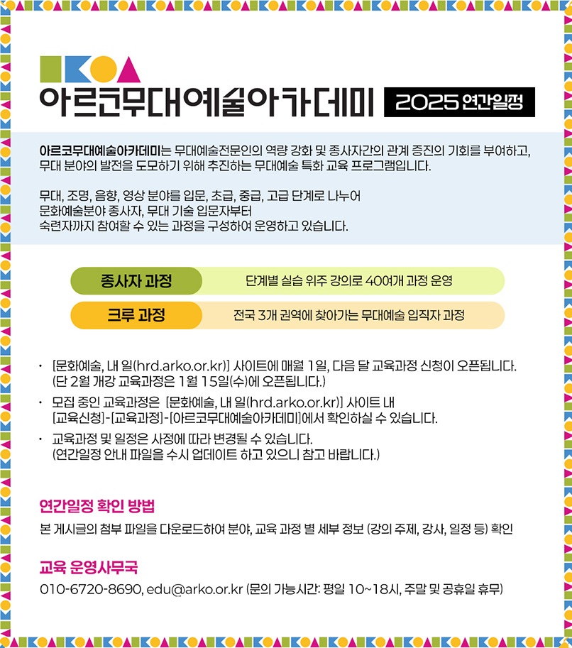 아르코무대예술아카데미 2025 연간일정 아르코무대예술아카데미는 무대예술전문인의 역량 강화 및 종사자간의 관계 증진의 기회를 부여하고, 무대 분야의 발전을 도모하기 위해 추진하는 무대예술 특화 교육 프로그램입니다. 무대, 조명, 음향, 영상 분야를 입문, 초급, 중급, 고급 단계로 나누어 문화예술분야 종사자, 무대 기술 입문자부터 숙련자까지 참여할 수 있는 과정을 구성하여 운영하고 있습니다. 종사자 과정: 단계별 실습 위주 강의로 40여개 과정 운영 크루 과정: 전국 3개 권역에 찾아가는 무대예술 입직자 과정 [문화예술, 내 일(hrd.arko.or.kr)] 사이트에 매 월 1일, 다음 달 교육과정 신청이 오픈됩니다. (단 2월 개강 교육과정은 1월 15일(수)에 오픈됩니다.) 모집 중인 교육과정은 [문화예술, 내 일(hrd.arko.or.kr)] 사이트 내 [교육신청]-[교육과정]-[아르코무대예술아카데미]에서 확인하실 수 있습니다. 교육과정 및 일정은 사정에 따라 변경될 수 있습니다. (연간일정 안내 파일을 수시 업데이트 하고 있으니 참고 바랍니다.) 연간일정 확인 방법 본 게시글의 첨부 파일을 다운로드 하여 분야, 교육 과정 별 세부 정보 (강의 주제, 강사, 일정 등) 확인 교육 운영사무국 010-6720-8690, edu@arko.or.kr (문의 가능시간: 평일 10~18시, 주말 및 공휴일 휴무)