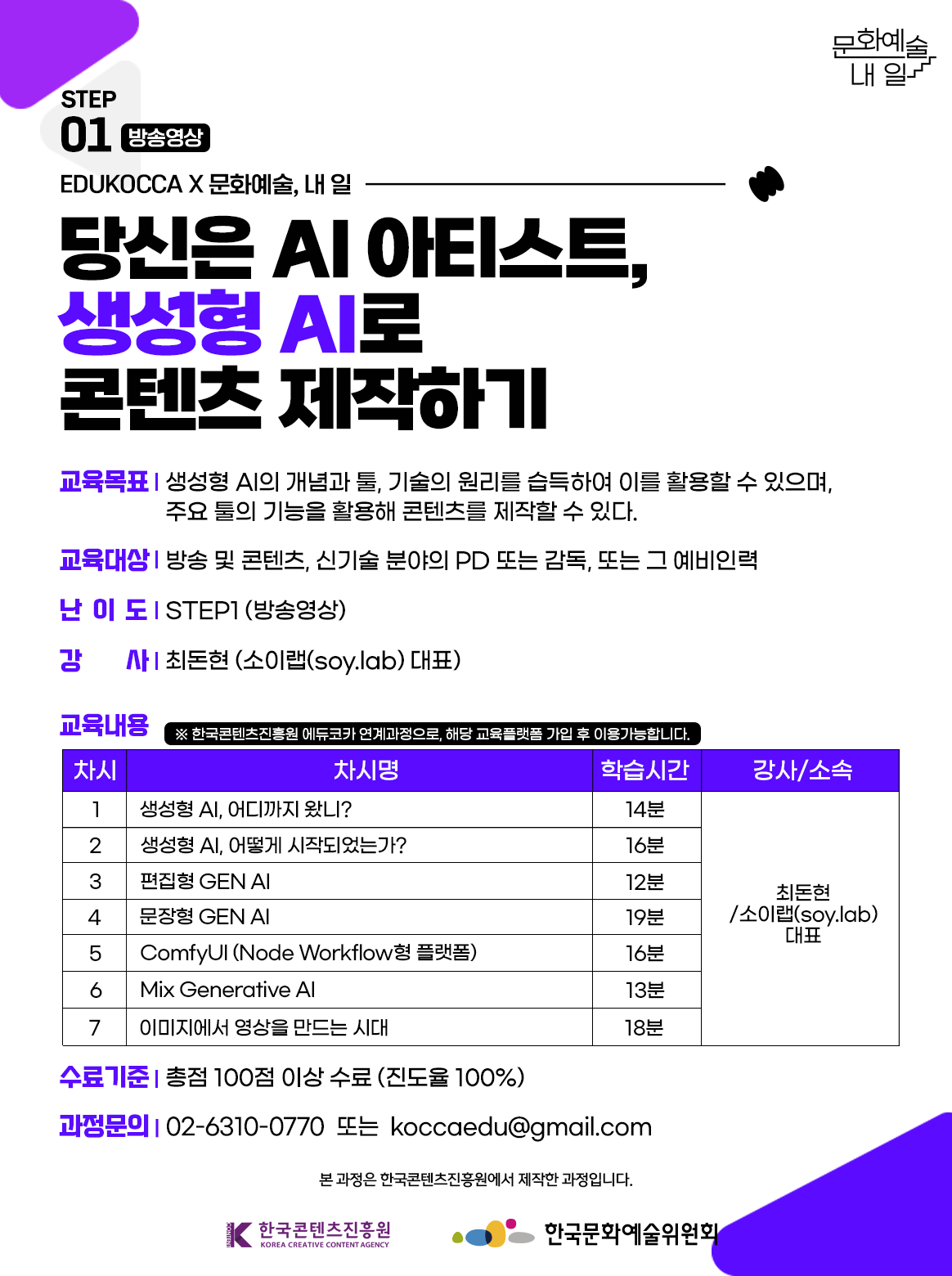 STEP01 방송영상. EDUKOCCA X 문화예술, 내 일. 당신은 AI 아티스트, 생성형 AI로 콘텐츠 제작하기. 교육목표-생성형 AI의 개념과 툴, 기술의 원리를 습득하여 이를 활용할 수 있으며, 주요 툴의 기능을 활용해 콘텐츠를 제작할 수 있다. 교육대상-방송 및 콘텐츠, 신기술 분야의 PD 또는 감독, 또는 그 예비인력. 난이도-STEP1(방송영상). 강사-최돈현(소이랩(soy.lab)대표) 교육내용 *한국콘텐츠진흥원 에듀코카 연계과정으로, 해당 굥규플랫폼 가입 후 이용 가능합니다. 차시1. 생성형 AI, 어디까지 왔니? 학습시간 14분 강사/소속-최돈현/소이랩(soy.lab)대표 차시2. 생성형 AI, 어떻게 시작되었는가? 학습시간 16분 강사/소속-최돈현/소이랩(soy.lab)대표. 차시3. 편집형 GEN AI 학습시간 12분 강사/소속-최돈현/소이랩(soy.lab)대표. 차시4. 문장형 GEN AI 학습시간 19분 강사/소속-최돈현/소이랩(soy.lab)대표. 차시5. ComfyUI(Node Workflow형 플랫폼) 학습시간 16분 강사/소속-최돈현/소이랩(soy.lab)대표. 차시 6. Mix Generative AI 학습시간 13분 강사/소속-최돈현/소이랩(soy.lab)대표. 차시7. 이미지에서 영상을 만드는 시대 학습시간 18분 강사/소속-최돈현/소이랩(soy.lab)대표. 수료기준-총점 100점 이상 수료 (진도율 100%). 과정문의-02-6310-0770 또는 koccaedu@gmail.com 본 과정은 한국콘텐츠진흥원에서 제작한 과정입니다. 한국콘텐츠진흥원 한국문화예술위원회