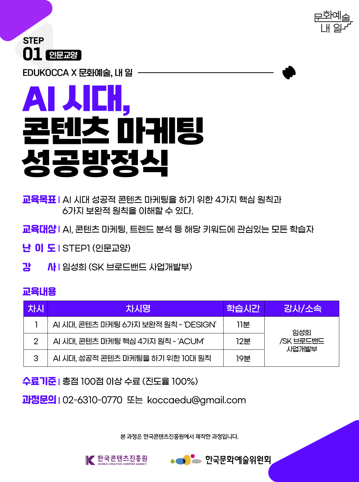 STEP01 인문교양, EDUKOCCAX문화예술, 내 일. AI 시대, 콘텐츠 마케팅 성공방정식. 교육목표-AI 시대 성공적 콘텐츠 마케팅을 하기 위한 4가지 핵심 원칙과 6가지 보완적 원칙을 이해할 수 있다. 교육대상-AI, 콘텐츠 마케팅, 트렌드 분석 등 해당 키워드에 관심있는 모든 학습자. 난이도-STEP1(인문교양) 강사-임성희(SK 브로드밴드 사업개발부), 교육내용 - 차시 1.AI 시대, 콘텐츠 마케팅 6가지 보완적 원칙 - DESIGN 학습시간 11분 강사/소속-임성희(SK 브로드밴드 사업개발부). 차시 2. AI 시대, 콘텐츠 마케팅 핵심 4가지 원칙 - ACUM 학습시간 12분 강사/소속-임성희(SK 브로드밴드 사업개발부). 차시 3. AI 시대, 성공적 콘텐츠 마케팅을 하기 위한 10대 원칙 학습시간 19분 강사/소속-임성희(SK 브로드밴드 사업개발부). 수료기준-총점 100점 이상 수료 (진도율 100%). 과정문의-02-6310-0770 또는 koccaedu@gamil.com 본 과정은 한국콘텐츠진흥원에서 제작한 과정입니다. 한국콘텐츠진흥원, 한국문화예술위원회