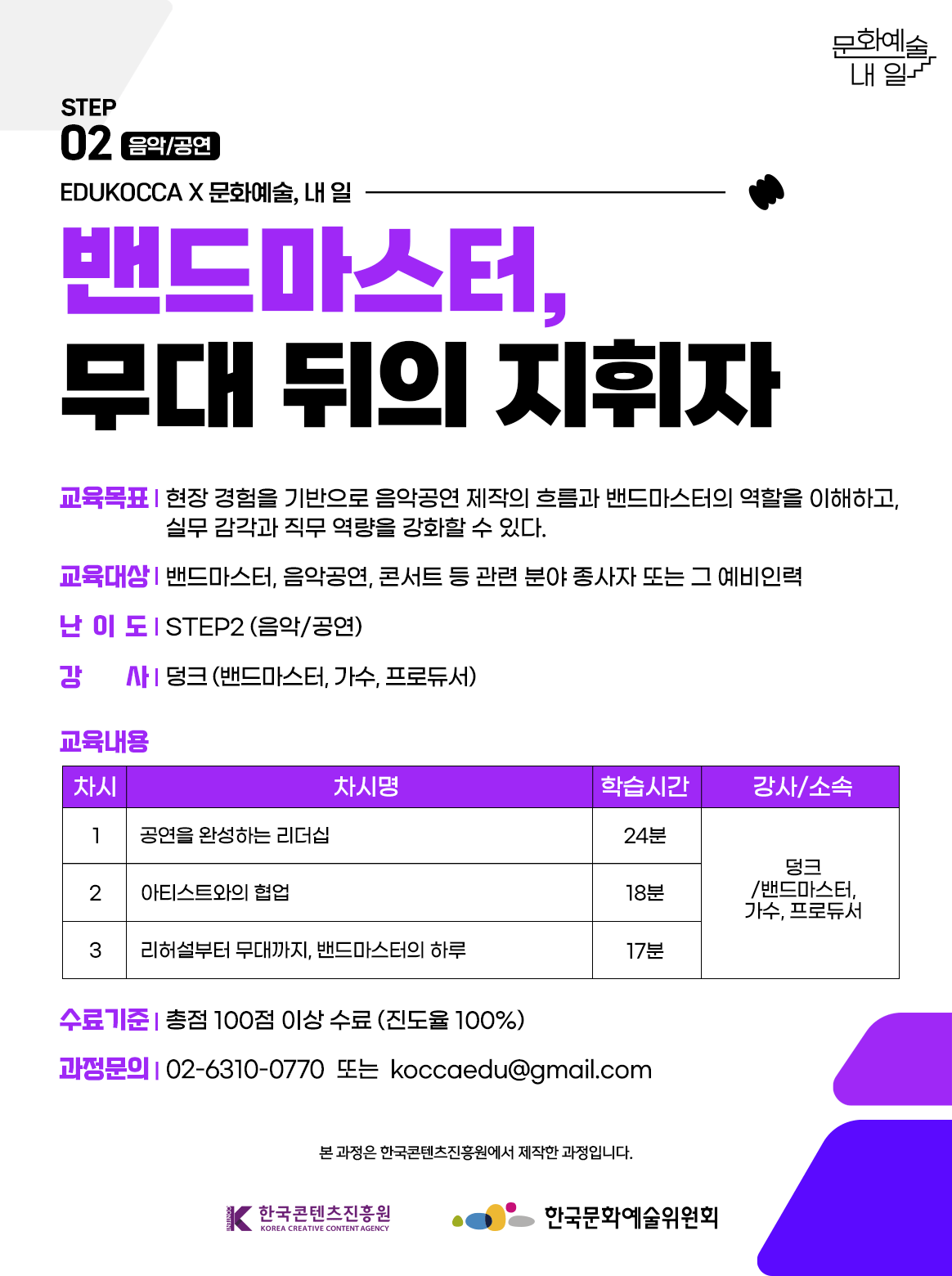 STEP02 음악/공연, EDUKOCCAX문화예술, 내 일. 밴드마스터, 무대 뒤의 지휘자. 교육목표-현장 경험을 기반으로 음악공연 제작의 흐름과 밴드마스터의 역할을 이해하고, 실무 감각과 직무 역량을 강화할 수 있다. 교육대상-밴드마스터, 음악공연, 콘서트 등 관련 분야 종사자 또는 그 예비인력. 난이도-STEP2(음악/공연) 강사-덩크(밴드마스터, 가수, 프로듀서) 교육내용 - 차시 1.공연을 완성하는 리더십 학습시간 24분 강사/소속-덩크/밴드마스터, 가수, 프로듀서. 차시 2. 아티스트와의 협업 학습시간 18분 강사/소속-덩크/밴드마스터, 가수, 프로듀서. 차시 3. 리허설부터 무대까지, 밴드마스터의 하루 학습시간 17분 강사/소속-덩크/밴드마스터, 가수, 프로듀서. 수료기준-총점 100점 이상 수료 (진도율 100%). 과정문의-02-6310-0770 또는 koccaedu@gamil.com 본 과정은 한국콘텐츠진흥원에서 제작한 과정입니다. 한국콘텐츠진흥원, 한국문화예술위원회
