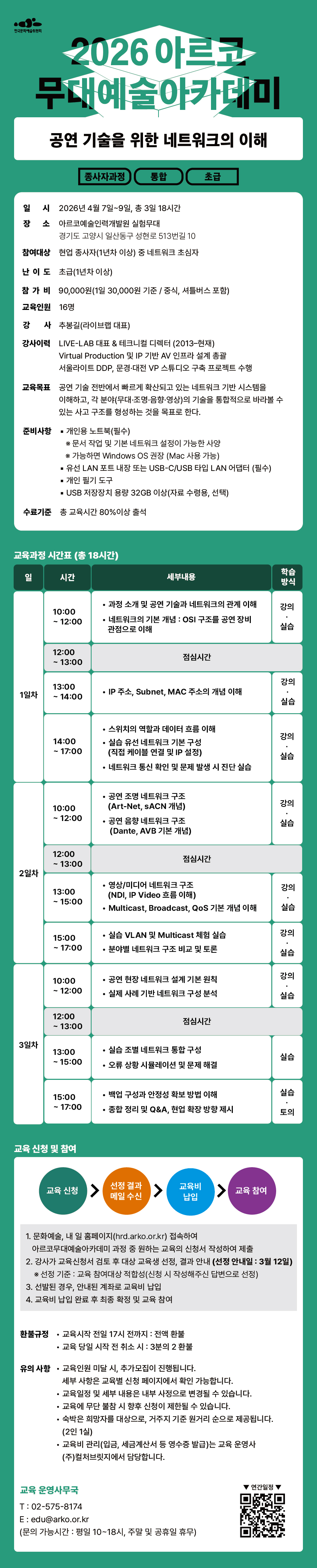 한국문화예술위원회 2026 아르코무대예술아카데미 공연 기술을 위한 네트워크의 이해 종사자과정 통합 초급 일시 2026년 4월 7일부터 9일 총 3일 18시간 장소 아르코예술인력개발원 실험무대 경기도 고양시 일산동구 성현로 513번길 10 참여대상 현업 종사자(1년차 이상) 중 네트워크 초심자 난이도 초급(1년차 이상) 참가비 90,000원(1일 30,000원 기준 / 중식, 셔틀버스 포함) 교육인원 16명 강사 추봉길(라이브랩 대표) 강사이력 LIVE-LAB 대표 & 테크니컬 디렉터 (2013-현재) Virtual Production 및 IP 기반 AV 인프라 설계 총괄 서울라이트 DDP, 문경, 대전 VP 스튜디오 구축 프로젝트 수행 교육목표 공연 기술 전반에서 빠르게 확산되고 있는 네트워크 기반 시스템을 이해하고, 각 분야(무대, 조명, 음향, 영상)의 기술을 통합적으로 바라볼 수 있는 사고 구조를 형성하는 것을 목표로 한다. 준비사항 개인용 노트북(필수) 문서 작업 및 기본 네트워크 설정이 가능한 사양 가능하면 Windows OS 권장 (Mac 사용 가능) 유선 LAN 포트 내장 또는 USB-C/USB 타입 LAN 어댑터 (필수) 개인 필기 도구 USB 저장장치 용량 32GB 이상(자료 수령용, 선택) 수료기준 총 교육시간의 80% 이상 출석 교육과정 시간표 (총 18시간) 일 시간 세부내용 학습방식 1일차 10:00 - 12:00 과정 소개 및 공연 기술과 네트워크의 관계 이해 네트워크의 기본 개념 : OSI 구조를 공연 장비 관점으로 이해 강의 실습 12:00 - 13:00 점심시간 13:00 - 14:00 IP 주소, Subnet, MAC 주소의 개념 이해 강의 실습 14:00 - 17:00 스위치의 역할과 데이터 흐름 이해 실습 유선 네트워크 기본 구성(직접 케이블 연결 및 IP 설정) 네트워크 통신 확인 및 문제 발생 시 진단 실습 강의 실습 2일차 10:00 - 12:00 공연 조명 네트워크 구조(Art-Net, sACN 개념) 공연 음향 네트워크 구조(Dante, AVB 기본 개념) 강의 실습 12:00 - 13:00 점심시간 13:00 - 15:00 영상/미디어 네트워크 구조(NDI, IP Video 흐름 이해) Multicast, Broadcast, QoS 기본 개념 이해 강의 실습 15:00 - 17:00 실습 VLAN 및 Multicast 체험 실습 분야별 네트워크 구조 비교 및 토론 강의 실습 3일차 10:00 - 12:00 공연 현장 네트워크 설계 기본 원칙 실제 사례 기반 네트워크 구성 분석 강의 실습 12:00 - 13:00 점심시간 13:00 - 15:00 실습 조별 네트워크 통합 구성 오류 상황 시뮬레이션 및 문제 해결 실습 15:00 - 17:00 백업 구성과 안정성 확보 방법 이해 종합 정리 및 Q&A, 현업 확장 방향 제시 실습 토의 교육 신청 및 참여 교육 신청 선정 결과 메일 수신 교육비 납입 교육 참여 1. 문화예술, 내일 홈페이지(hrd.arko.or.kr) 접속하여 아르코무대예술아카데미 과정 중 원하는 교육의 신청서 작성하여 제출 2. 강사가 교육신청서 검토 후 대상 교육생 선정, 결과 안내(선정 안내일 : 3월 12일) 선정 기준 : 교육 참여대상 적합성(신청 시 작성해주신 답변으로 선정) 3. 선발된 경우, 안내된 계좌로 교육비 납입 4. 교육비 납입 완료 후 최종 확정 및 교육 참여 환불규정 교육시작 전일 17시 전까지 : 전액 환불 교육 당일 시작 전 취소 시 : 3분의 2 환불 유의사항 교육인원 미달 시, 추가모집이 진행됩니다. 세부 사항은 교육별 신청 페이지에서 확인 가능합니다. 교육일정 및 세부 내용은 내부 사정으로 변경될 수 있습니다. 교육에 무단 불참 시 향후 신청이 제한될 수 있습니다. 숙박은 희망자를 대상으로, 거주지 기준 원거리 순으로 제공됩니다. (2인 1실) 교육비 관리(입금, 세금계산서 등 영수증 발급)는 교육 운영사 (주)컬처브릿지에서 담당합니다. 문의 : 교육 운영사무국 02-575-8174 edu@arko.or.kr (문의 가능시간 : 평일 10~18시, 주말 및 공휴일 휴무) 연간 일정 QR 코드