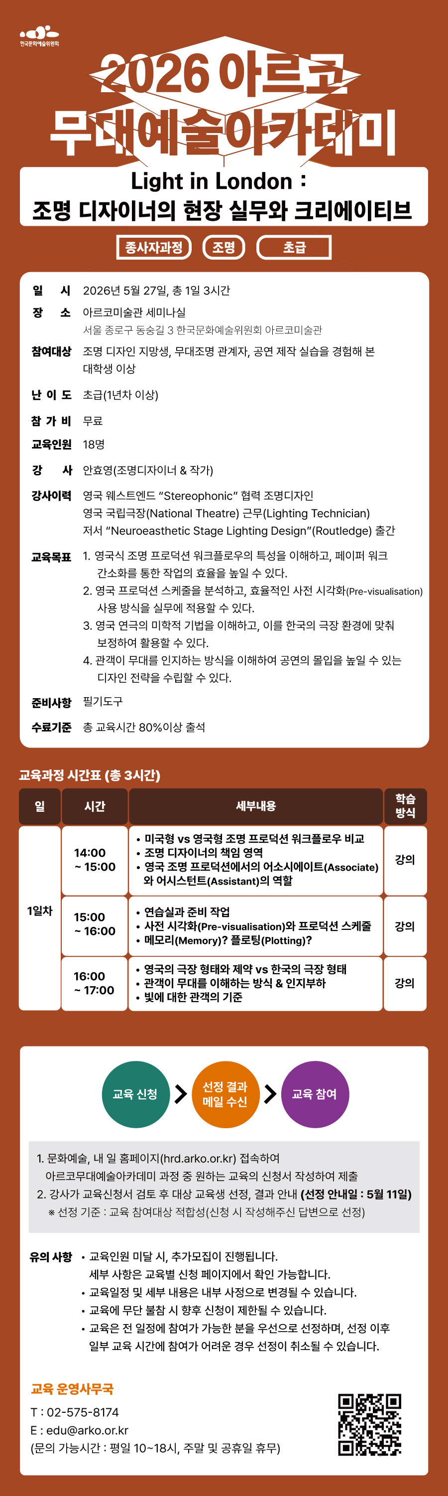한국문화예술위원회 2026아르코무대예술아카데미 Light in London : 조명 디자이너의 현장 실무와 크리에이티브 종사자과정 조명 초급 일시 2026년 5월 27일 총 1일 3시간 장소 아르코미술관 세미나실 서울 종로구 동숭길 3 한국문화예술위원회 아르코미술관 참여대상 조명 디자인 지망생, 무대조명 관계자, 공연 제작 실습을 경험해 본 대학생 이상 난이도 초급 1년차 이상 참가비 무료 교육인원 18명 강사 안효영 조명디자이너 & 작가 강사이력 영국 웨스트엔드 "Stereophonic" 협력 조명디자인 영국 국립극장(National theatre) 근무(Lighting Technician) 저서 "Neuroeasthetic Stage Lighting Design"(Routledge) 출간 교육목표 1. 영국식 조명 프로덕션 워크플로우의 특성을 이해하고, 페이퍼 워크 간소화를 통한 작업의 효율을 높일 수 있다. 2. 영국 프로덕션 스케줄을 분석하고, 효율적인 사전 시각화(Pre-visualisation)사용 방식을 실무에 적용할 수 있다. 3. 영국 연극의 미학적 기법을 이해하고, 이를 한국의 극장 환경에 맞춰 보정하여 활용할 수 있다. 4. 관객이 무대를 인지하는 방식을 이해하여 공연의 몰입을 높일 수 있는 디자인 전략을 수립할 수 있다. 준비사항 필기도구 수료기준 총 교육시간 80%이상 출석 교육과정 시간표(총 3시간) 일 시간 세부내용 학습방식 1일차 14:00~15:00 1. 미국형 vs 영국형 조명 프로덕션 워크플로우 비교 2. 조명 디자이너의 책임 영역 3. 영국 조명 프로덕션에서의 어소시에이트(Associate)와 어시스턴트(Assistant)의 역할 강의 15:00~16:00 1. 연습실과 준비 작업 2. 사전 시각화(Pre-visualisation)와 프로덕션 스케줄 3. 메모리(memory)? 플로팅(plotting)? 강의 16:00~17:00 1. 영국의 극장 형태와 제약 vs 한국의 극장 형태 2. 관객이 무대를 이해하는 방식과 인지부하 3. 빛에 대한 관객의 기준 강의 교육신청 선정 결과 메일 수신 교육 참여 1. 문화예술,내 일 홈페이지(hrd.arko.or.kr)접속하여 아르코무대예술아카데미 과정 중 원하는 교육의 신청서 작성하여 제출 2. 강사가 교육신청서 검토 후 대상 교육생 선정, 결과 안내 (선정 안내일 : 5월 11일) 선정기준 : 교육 참여대상 적합성(신청 시 작성해주신 답변으로 선정) 유의 사항 교육인원 미달 시, 추가모집이 진행됩니다. 세부사항은 교육별 신청 페이지에서 확인 가능합니다. 교육 일정 및 세부 내용은 내부 사정으로 변경될 수 있습니다. 교육에 무단 불참시 향후 신청이 제한 될 수 있습니다. 교육은 전 일정에 참여가 가능한 분을 우선으로 선정하며, 선정 이후 일부 교육 시간에 참여가 어려운 경우 선정이 취소될 수 있습니다. 교육 운영사무국 02-575-8174 edu@arko.or.kr 문의 가능시간 : 평일 10~18시,주말 및 공휴일 휴무 QR코드