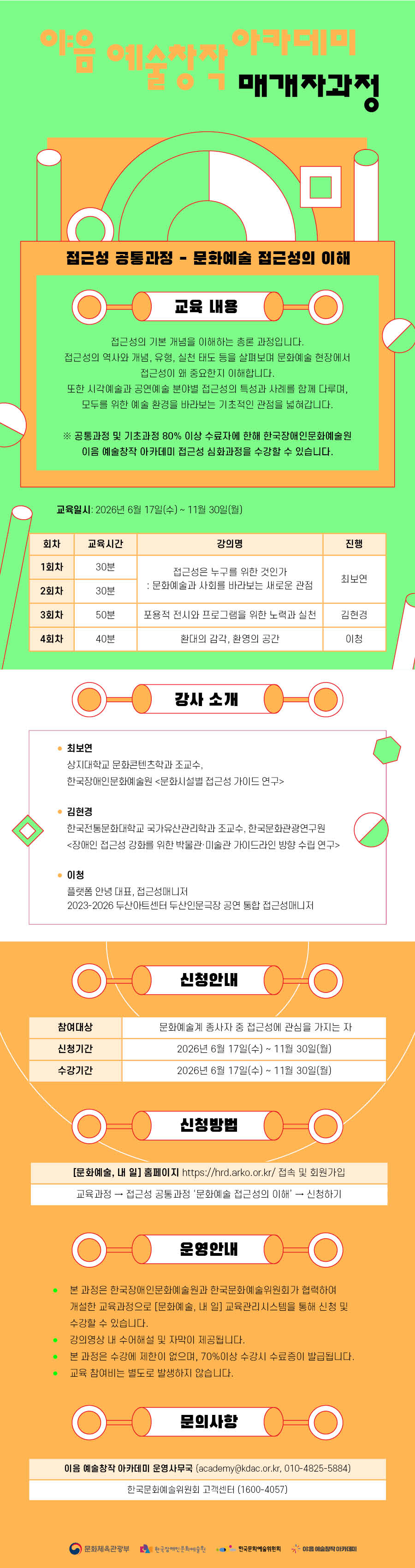 접근성 공통과정 - 문화예술 접근성의 이해. 교육 내용: 접근성의 기본 개념을 이해하는 총론 과정입니다. 접근성의 역사와 개념, 유형, 실천 태도 등을 살펴보며 문화예술 현장에서 접근성이 왜 중요한지 이해합니다. 또한 시각예술과 공연예술 분야별 접근성의 특성과 사례를 함께 다루며, 모두를 위한 예술 환경을 바라보는 기초적인 관점을 넓혀갑니다. *공통과정 및 기초과정 80%이상 수료자에 한해 한국장애인문화예술원 이음 예술창작 아카데미 접근성 심화과정을 수강할 수 있습니다. 교육일시: 2026년 6월 17일(수)~11월 30일(월). 회차: 1회차, 교육시간: 30분, 강의명 : 접근성은 누구를 위한 것인가 : 문화예술과 사회를 바라보는 새로운 관점, 진행: 최보연. 회차: 2회차, 교육시간: 30분, 강의명 : 접근성은 누구를 위한 것인가 : 문화예술과 사회를 바라보는 새로운 관점, 진행: 최보연. 회차: 3회차, 교육시간: 50분, 강의명 : 포용적 전시와 프로그램을 위한 노력과 실천, 진행: 김현경. 회차: 4회차, 교육시간: 40분, 강의명 : 환대의 감각, 환영의 공간, 진행: 이청. 강사소개. 최보연 - 상지대학교 문화콘텐츠학과 조교수, 한국장애인문화예술원 문화시설별 접근성 가이드 연구, 김현경 - 한국전통문화대학교 국가유산관리학과 조교수, 한국문화관광연구원, 장애인 접근성 강화를 위한 박물관 및 미술관 가이드라인 방향 수립 연구, 이청- 플랫폼 안녕 대표, 접근성 매니저, 2023-2026 두산아트센터 두산인문극장 공연 통합 접근성매니저. 신청안내. 참여대상: 문화예술계 종사자 중 접근성에 관심을 가지는 자. 신청기간 : 2026년 6월 17일(수)~11월 30일(월). 수강기간: 2026년 6월 17일(수) ~ 11월 30일(월). 신청방법 : [문화예술, 내 일] 홈페이지 https://hrd.arko.or.kr/접속 및 회원가입. 교육과정 접근성 공통과정 문화예술 접근성의 이해 신청하기. 운영안내 1. 본 과정은 한국장애인문화예술원과 한국문화예술위원회가 협력하여 개설한 교육과정으로 [문화예술, 내 일] 교육관리시스템을 통해 신청 및 수강할 수 있습니다. 2. 강의영상 내 수어해설 및 자막이 제공됩니다. 3. 본 과정은 수강에 제한이 없으며, 70%이상 수강 시 수료증이 발급됩니다. 4. 교육 참여비는 별도로 발생하지 않습니다. 문의사항: 이음 예술창작 아카데미 운영사무국(academy@kdac.or.kr, 010-4825-5884), 한국문화예술위원회 고객센터(1600-4057). 문화체육관광부, 한국장애인문화예술원, 한국문화예술위원회, 이:음 예술창작 아카데미 