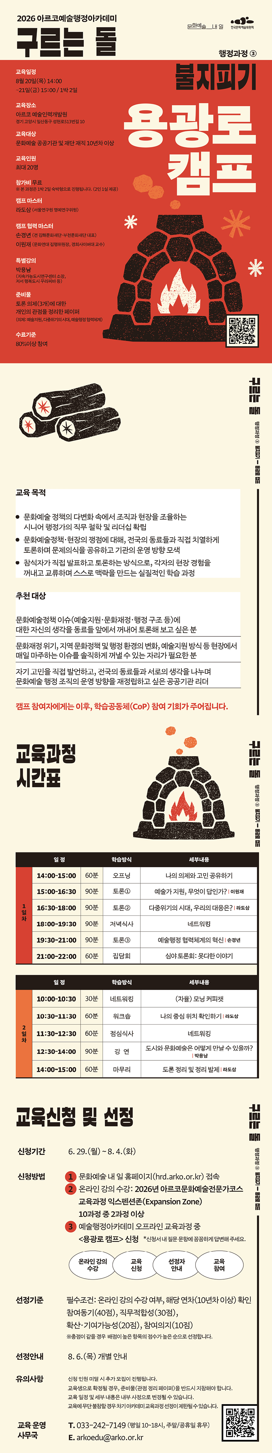 2026 아르코예술행정아카데미
구르는 돌
행정과정 ③
교육일정
8월 20일(목) 14:00
~21일(금) 15:00 / 1박 2일
교육장소
아르코 예술인력개발원 
경기 고양시 일산동구 성현로513번길 10
교육대상 
문화예술 공공기관 및 재단 재직 10년차 이상
교육인원
최대 20명
참가비 무료 
※ 본 과정은 1박 2일 숙박형으로 진행됩니다. (2인 1실 제공)
캠프 마스터
라도삼 (서울연구원 명예연구위원)
캠프 협력 마스터
손경년 (전 김해문화재단·부천문화재단 대표) 이원재 (문화연대 집행위원장, 경희사이버대 교수)
특별강의
박용남
(지속가능도시연구센터 소장, 
저서 행복도시 꾸리찌바 등)
준비물
토론 의제(3개)에 대한 
개인의 관점을 정리한 페이퍼 
(의제: 예술지원, 다중위기의 시대, 예술행정 협력체계)
수료기준
80%이상 참여
교육 목적 
문화예술 정책의 다변화 속에서 조직과 현장을 조율하는 
시니어 행정가의 직무 철학 및 리더십 확립 
문화예술정책·현장의 쟁점에 대해, 전국의 동료들과 직접 치열하게 토론하며 문제의식을 공유하고 기관의 운영 방향 모색
참석자가 직접 발표하고 토론하는 방식으로, 각자의 현장 경험을 꺼내고 교류하며 스스로 맥락을 만드는 실질적인 학습 과정
추천 대상
문화예술정책 이슈(예술지원·문화재정·행정 구조 등)에
대한 자신의 생각을 동료들 앞에서 꺼내어 토론해 보고 싶은 분                             문화재정 위기, 지역 문화정책 및 행정 환경의 변화, 예술지원 방식 등 현장에서 매일 마주하는 이슈를 솔직하게 꺼낼 수 있는 자리가 필요한 분                             자기 고민을 직접 발언하고, 전국의 동료들과 서로의 생각을 나누며
문화예술 행정 조직의 운영 방향을 재정립하고 싶은 공공기관 리더                      
캠프 참여자에게는 이후, 학습공동체(CoP) 참여 기회가 주어집니다.
교육과정 시간표
일 정
학습방식
세부내용
14:00–15:00
60분
오프닝
나의 의제와 고민 공유하기
15:00–16:30
90분
토론①
예술가 지원, 무엇이 답인가? | 이원재
1
일
차
16:30–18:00     90분         토론②           다중위기의 시대, 우리의 대응은? | 라도삼
18:00-19:30     90분       저녁식사
네트워킹
19:30-21:00     90분         토론③                 예술행정 협력체계의 혁신 | 손경년 21:00-22:00     60분         집담회                     심야 토론회: 못다한 이야기
일 정
학습방식
세부내용
10:00–10:30
30분
네트워킹
(자율) 모닝 커피챗
10:30-11:30
60분
워크숍
나의 중심 위치 확인하기 | 라도삼
2
일
차
11:30-12:30     60분
점심식사                                  네트워킹
12:30–14:00
90분
강&nbsp; 연
도시와 문화예술은 어떻게 만날 수 있을까?
 | 박용남
14:00-15:00
60분
마무리
토론 정리 및 정리 발제 | 라도삼
교육신청 및 선정
신청기간            6. 29.(월) ~ 8. 4.(화)
신청방법                  문화예술 내 일 홈페이지(hrd.arko.or.kr) 접속
   온라인 강의 수강: 2026년 아르코문화예술전문가코스   교육과정 익스펜션존(Expansion Zone) 
  10과정 중 2과정 이상
    예술행정아카데미 오프라인 교육과정 중 
용광로 캠프 신청   *신청서 내 질문 문항에 꼼꼼하게 답변해 주세요.
1
2 
3
온라인 강의
수강   
교육 
신청
선정자
안내
교육
참여
선정기준            필수조건: 온라인 강의 수강 여부, 해당 연차(10년차 이상) 확인  참여동기(40점), 직무적합성(30점), 
확산·기여가능성(20점), 참여의지(10점)
※총점이 같을 경우  배점이 높은 항목의 점수가 높은 순으로 선정합니다.
선정안내             8. 6.(목) 개별 안내
유의사항             신청 인원 미달 시 추가 모집이 진행됩니다.
교육생으로 확정될 경우, 준비물(관점 정리 페이퍼)을 반드시 지참해야 합니다. 교육 일정 및 세부 내용은 내부 사정으로 변경될 수 있습니다.
교육에 무단 불참할 경우 차기 아카데미 교육과정 선정이 제한될 수 있습니다. 
교육 운영           T. 033-242-7149 (평일 10~18시, 주말/공휴일 휴무)
사무국
E. arkoedu@arko.or.kr