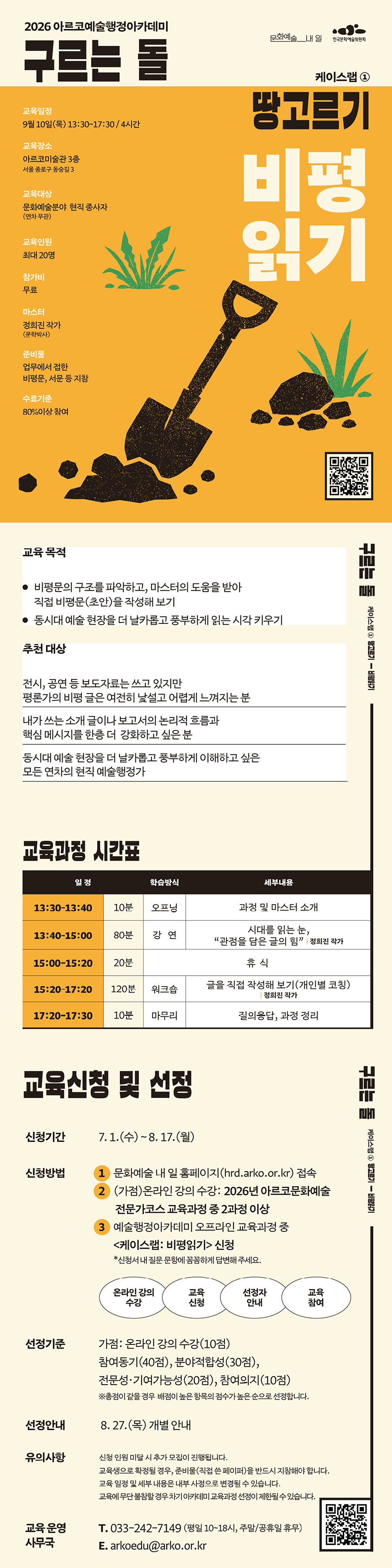 2026 아르코예술행정아카데미
구르는 돌
케이스랩 ①
교육일정
9월 10일(목) 13:30~17:30 / 4시간
교육장소
아르코미술관 3층
서울 종로구 동숭길 3
교육대상
문화예술분야 현직 종사자
(연차 무관)
교육인원
최대 20명
참가비
무료
마스터
정희진 작가
(문학박사)
준비물
업무에서 접한
비평문, 서문 등 지참
수료기준
80%이상 참여
땅고르기
비평
읽기
교육 목적
비평문의 구조를 파악하고, 마스터의 도움을 받아
직접 비평문(초안)을 작성해 보기
동시대 예술 현장을 더 날카롭고 풍부하게 읽는 시각 키우기
추천 대상
전시, 공연 등 보도자료는 쓰고 있지만
평론가의 비평 글은 여전히 낯설고 어렵게 느껴지는 분
내가 쓰는 소개 글이나 보고서의 논리적 흐름과
핵심 메시지를 한층 더 강화하고 싶은 분 동시대 예술 현장을 더 날카롭고 풍부하게 이해하고 싶은 모든 연차의 현직 예술행정가
교육과정 시간표
일 정
학습방식
세부내용
13:30–13:40
10분
오프닝
과정 및 마스터 소개
13:40–15:00
80분
강 연
시대를 읽는 눈,
“관점을 담은 글의 힘” | 정희진 작가
15:00-15:20
20분
휴 식
15:20–17:20
120분
워크숍
글을 직접 작성해 보기(개인별 코칭)
| 정희진 작가
17:20-17:30
10분
마무리
질의응답, 과정 정리
교육신청 및 선정
신청기간 7. 1.(수) ~ 8. 17.(월)
신청방법 문화예술 내 일 홈페이지(hrd.arko.or.kr) 접속 (가점)온라인 강의 수강: 2026년 아르코문화예술
전문가코스 교육과정 중 2과정 이상
예술행정아카데미 오프라인 교육과정 중 케이스랩: 비평읽기 신청
*신청서 내 질문 문항에 꼼꼼하게 답변해 주세요.
1
2
3
온라인 강의
수강
교육
신청
선정자
안내
교육
참여
선정기준 가점: 온라인 강의 수강(10점)
참여동기(40점), 분야적합성(30점), 전문성·기여가능성(20점), 참여의지(10점)
※총점이 같을 경우 배점이 높은 항목의 점수가 높은 순으로 선정합니다.
선정안내 8. 27.(목) 개별 안내
유의사항 신청 인원 미달 시 추가 모집이 진행됩니다.
교육생으로 확정될 경우, 준비물(직접 쓴 페이퍼)을 반드시 지참해야 합니다. 교육 일정 및 세부 내용은 내부 사정으로 변경될 수 있습니다.
교육에 무단 불참할 경우 차기 아카데미 교육과정 선정이 제한될 수 있습니다.
교육 운영 T. 033-242-7149 (평일 10~18시, 주말/공휴일 휴무)
사무국
E. arkoedu@arko.or.kr