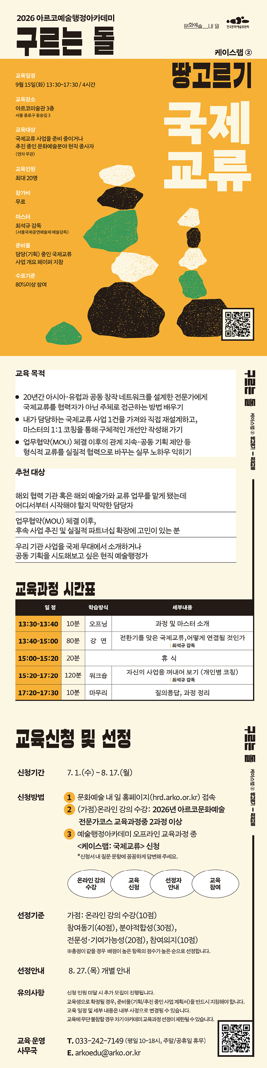 2026 아르코예술행정아카데미
구르는 돌
케이스랩 ②
교육일정
9월 15일(화) 13:30~17:30 / 4시간
교육장소
아르코미술관 3층
서울 종로구 동숭길 3
교육대상
국제교류 사업을 준비 중이거나
추진 중인 문화예술분야 현직 종사자
(연차 무관)
교육인원
최대 20명
참가비
무료
마스터
최석규 감독
(서울국제공연예술제 예술감독)
준비물
담당(기획) 중인 국제교류 사업 개요 페이퍼 지참
수료기준
80%이상 참여
땅고르기
국제
교류
교육 목적
20년간 아시아·유럽과 공동 창작 네트워크를 설계한 전문가에게 국제교류를 협력자가 아닌 주체로 접근하는 방법 배우기
내가 담당하는 국제교류 사업 1건을 가져와 직접 재설계하고, 마스터의 1:1 코칭을 통해 구체적인 개선안 작성해 가기 업무협약(MOU) 체결 이후의 관계 지속·공동 기획 제안 등 형식적 교류를 실질적 협력으로 바꾸는 실무 노하우 익히기
추천 대상
해외 협력 기관 혹은 해외 예술가와 교류 업무를 맡게 됐는데
어디서부터 시작해야 할지 막막한 담당자 업무협약(MOU) 체결 이후,
후속 사업 추진 및 실질적 파트너십 확장에 고민이 있는 분 우리 기관 사업을 국제 무대에서 소개하거나
공동 기획을 시도해보고 싶은 현직 예술행정가
교육과정 시간표
일 정
학습방식
세부내용
13:30–13:40
10분
오프닝
과정 및 마스터 소개
13:40–15:00
80분
강 연
전환기를 맞은 국제교류,어떻게 연결될 것인가
| 최석규 감독
15:00-15:20
20분
휴 식
15:20–17:20
120분
워크숍
자신의 사업을 꺼내어 보기 (개인별 코칭)
| 최석규 감독
17:20-17:30
10분
마무리
질의응답, 과정 정리
교육신청 및 선정
신청기간 7. 1.(수) ~ 8. 17.(월)
신청방법 문화예술 내 일 홈페이지(hrd.arko.or.kr) 접속 (가점)온라인 강의 수강: 2026년 아르코문화예술 전문가코스 교육과정중 2과정 이상
예술행정아카데미 오프라인 교육과정 중 케이스랩: 국제교류 신청
*신청서 내 질문 문항에 꼼꼼하게 답변해 주세요.
1
2
3
온라인 강의
수강
교육
신청
선정자
안내
교육
참여
선정기준 가점: 온라인 강의 수강(10점)
참여동기(40점), 분야적합성(30점), 전문성·기여가능성(20점), 참여의지(10점)
※총점이 같을 경우 배점이 높은 항목의 점수가 높은 순으로 선정합니다.
선정안내 8. 27.(목) 개별 안내
유의사항 신청 인원 미달 시 추가 모집이 진행됩니다.
교육생으로 확정될 경우, 준비물(기획/추진 중인 사업 계획서)을 반드시 지참해야 합니다. 교육 일정 및 세부 내용은 내부 사정으로 변경될 수 있습니다.
교육에 무단 불참할 경우 차기 아카데미 교육과정 선정이 제한될 수 있습니다.
교육 운영 T. 033-242-7149 (평일 10~18시, 주말/공휴일 휴무)
사무국
E. arkoedu@arko.or.kr