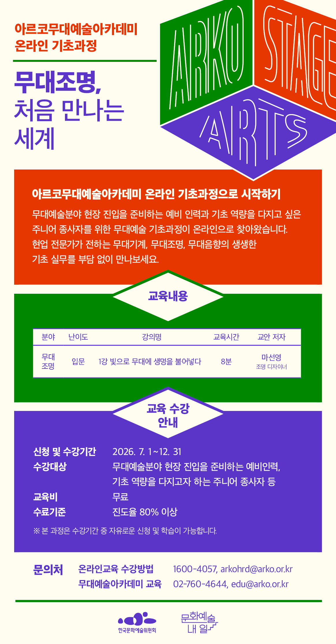 2026 아르코무대예술아카데미 온라인 기초과정 오픈

무대조명, 처음 만나는 세계, 아르코무대예술아카데미 온라인 기초과정으로 시작하기
무대예술분야 현장 진입을 준비하는 예비 인력과 기초 역량을 다지고 싶은 주니어 종사자를 위한
무대예술 기초과정이 온라인으로 찾아왔습니다. 현업 전문가가 전하는 무대기계, 무대조명, 무대음향의 생생한 기초 실무를 부담 없이 만나보세요.

무대기계 교육 프로그램은 입문 과정으로 ‘빛으로 무대에 생명을 불어넣다’ 8분 강의가 운영되며, 교안 저자는 마선영 조명 디자이너입니다.

온라인 교육 수강안내입니다.
수강기간은 2026년 7월 1일 수요일부터 12월 31일 목요일까지이며, 수강기간 내 자유롭게 신청하고 학습할 수 있습니다. 수강대상은 무대예술분야 현장 진입을 준비하는 예비인력과 기초 역량을 다지고자 하는 주니어 종사자 등입니다. 교육비는 무료입니다. 수료기준은 진도율 80%이상 이수 시 충족됩니다.

문의처는 온라인교육 수강방법 1600-4057 또는 arkohrd@arko.or.kr, 무대예술아카데미 02-760-4644 또는 edu@arko.or.kr입니다.

주최 기관 로고로 한국문화예술위원회와 문화예술내일 로고가 포함되어 있습니다.