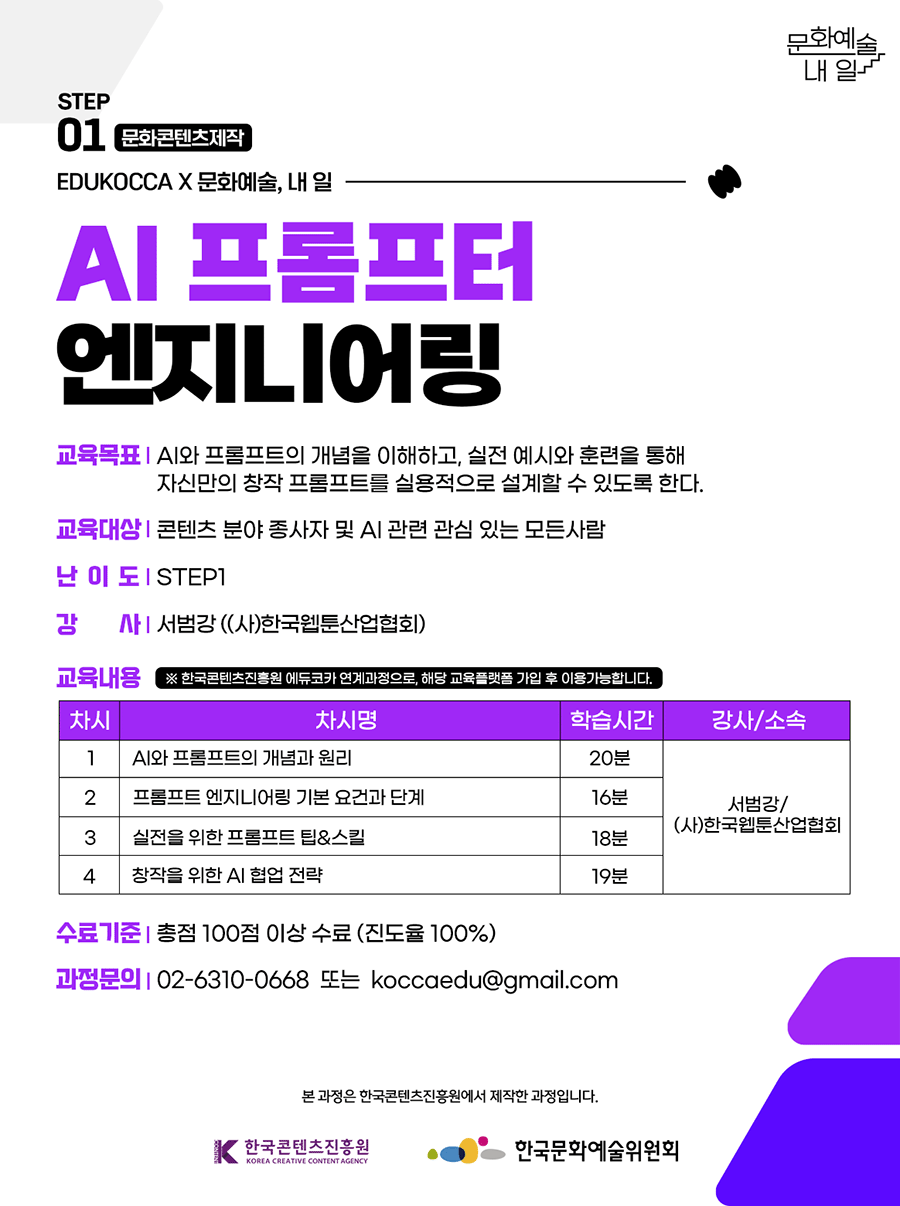 STEP01 문화콘텐츠제작. EDUKOCCA X 문화예술, 내 일. AI 프롬프터 엔지니어링. 교육목표-AI와 프롬프트의 개념을 이해하고, 실전 예시와 훈련을 통해 자신만의 창작 프롬프트를 실용적으로 설계할 수 있도록 한다. 교육대상-콘텐츠 분야 종사자 및 AI 관련 관심 있는 모든 사람. 난이도-STEP1. 강사-서범강((사)한국웹툰산업협회). 교육내용 *한국콘텐츠진흥원 에듀코카 연계과정으로, 해당 교육플랫폼 가입 후 이용가능합니다. 1차시-AI와 프롬프트의 개념과 원리 학습시간 20분 강사 서범강/(사)한국웹툰산업협회. 2차시-프롬프트 엔지니어링 기본 요건과 단계 학습시간 16분 강사 서범강/(사)한국웹툰산업협회. 3차시-실전을 위한 프롬프트 팁&스킬 학습시간 18분 강사 서범강/(사)한국웹툰산업협회. 4차시-창작을 위한 AI 협업 전략 학습시간 19분 강사 서범강/(사)한국웹툰산업협회. 수료기준- 총점 100점 이상 수료 (진도율 100%) 과정문의-02-6310-0668 또는 koccaedu@gmail.com. 본 과정은 한국콘텐츠진흥원에서 제작한 과정입니다. 한국콘텐츠진흥원, 한국문화예술위원회