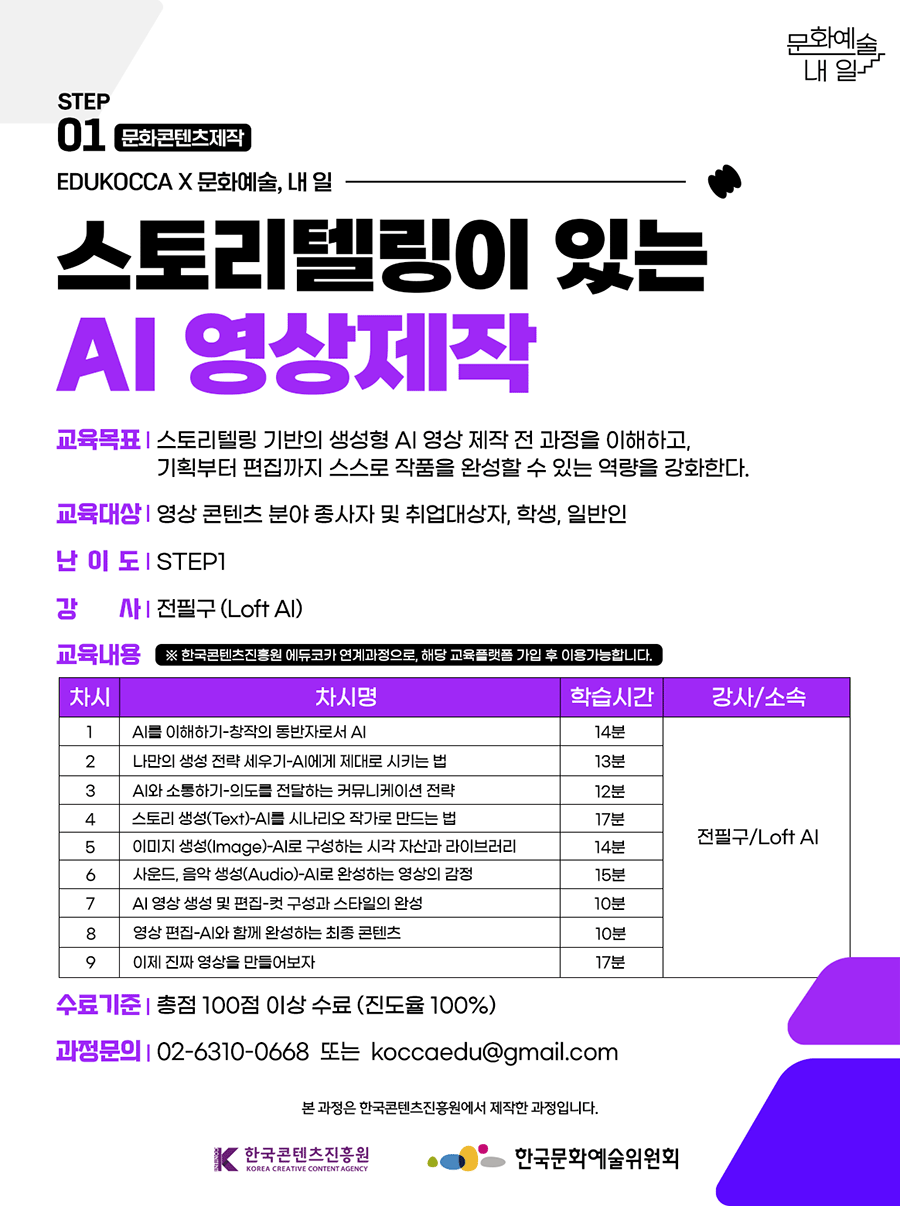 STEP01 문화콘텐츠제작 EDUKOCCA X 문화예술, 내 일. 스토리텔링이 있는 AI 영상제작. 교육목표-스토리텔링 기반의 생성형 AI 영상 제작 전 과정을 이해하고, 기획부터 편집까지 스스로 작품을 완성할 수 있는 역량을 강화한다. 교육대상-영상 콘텐츠 분야 종사자 및 취업대상자, 학생, 일반인. 난이도-STEP1. 강사-전필구(Loft AI). 교육내용 *한국콘텐츠진흥원 에듀코카 연계과정으로, 해당 교육플랫폼 가입 후 이용가능합니다. 1차시-AI를 이해하기-창작의 동반자로서 AI 학습시간 14분 강사 전필구/Loft AI. 2차시-나만의 생성 전략 세우기-AI에게 제대로 시키는 법 학습시간 13분 강사 전필구/Loft AI. 3차시-AI와 소통하기-의도를 전달하는 커뮤니케이션 전략 학습시간 12분 강사 전필구/Loft AI. 4차시-스토리 생성(Text)-AI를 시나리오 작가로 만드는법 학습시간 17분 강사 전필구/Loft AI. 5차시-이미지 생성(Image)-AI로 구성하는 시각 자산과 라이브러리 학습시간 14분 강사 전필구/Loft AI. 6차시-사운드, 음악 생성(Audio)-AI로 완성하는 영상의 감정 학습시간 15분 강사 전필구/Loft AI. 7차시-AI 영상 생성 및 편집-컷 구성과 스타일의 완성 학습시간 10분 강사 전필구/Loft AI. 8차시-영상 편집-AI와 함께 완성하는 최종 콘텐츠 학습시간 10분 강사 전필구/Loft AI. 9차시-이제 진짜 영상을 만들어보자 학습시간 17분 강사 전필구/Loft AI. 수료기준- 총점 100점 이상 수료 (진도율 100%). 과정문의- 02-6310-0668 또는 koccaedu@gmail.com 본 과정은 한국콘텐츠진흥원에서 제작한 과정입니다. 한국콘텐츠진흥원, 한국문화예술위원회
