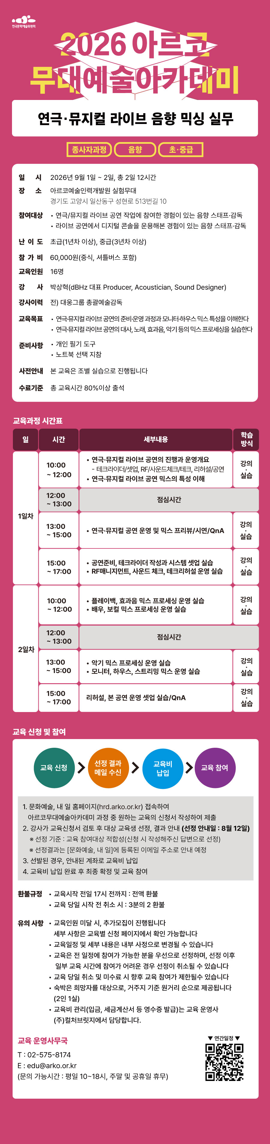 한국문화예술위원회 2026아르코무대예술아카데미 연극·뮤지컬 라이브 음향 믹싱 실무 종사자과정 음향 초·중급 일시 2026년 9월 1일~2일, 총 2일 12시간 장소 아르코예술인력개발원 실험무대 경기도 고양시 일산동구 성현로 513번길 10 참여대상 연극/뮤지컬 라이브 공연 작업에 참여한 경험이 있는 음향 스태프·감독 라이브 공연에서 디지털 콘솔을 운용해본 경험이 있는 음향 스태프·감독 난이도 초급(1년차 이상), 중급(3년차 이상) 참가비 60,000원(중식, 셔틀버스 포함) 교육인원 16명 강사 박상혁(dBHz 대표 Producer, Acoustician, Sound Designer) 강사 이력 전) 대웅그룹 총괄예술감독 교육목표 연극·뮤지컬 라이브 공연의 준비·운영 과정과 모니터·하우스 믹스 특성을 이해한다 연극·뮤지컬 라이브 공연의 대사, 노래, 효과음, 악기 등의 믹스 프로세싱을 실습한다 준비사항 개인 필기도구 노트북 선택 지참 사전안내 본 교육은 조별 실습으로 진행됩니다 수료기준 총 교육시간 80%이상 출석 교육과정 시간표 일 시간 세부내용 학습방식 1일차 10:00~12:00 연극·뮤지컬 라이브 공연의 진행과 운영개요 - 테크라이더/셋업, RF/사운드체크/테크, 리허설/공연 연극/뮤지컬 라이브 공연 믹스의 특성 이해 강의 실습 12:00~13:00 점심시간 13:00~15:00 연극·뮤지컬 공연 운영 및 믹스 프리뷰/시연/QnA 강의 실습 15:00~17:00 공연준비, 테크라이더 작성과 시스템 셋업 실습 RF매니지먼트, 사운드 체크, 테크리허설 운영 실습 강의 실습 2일차 10:00~12:00 플레이백, 효과음 믹스 프로세싱 운영 실습 배우, 보컬 믹스 프로세싱 운영 실습 강의 실습 12:00~13:00 점심시간 13:00~15:00 악기 믹스 프로세싱 운영 실습 모니터, 하우스, 스트리밍 믹스 운영 실습 강의 실습 15:00~17:00 리허설, 본 공연 운영 셋업 실습/QnA 교육 신청 및 참여 교육신청 선정 결과 메일 수신 교육비 납입 교육 참여 1. 문화예술, 내 일 홈페이지(hrd.arko.or.kr) 접속하여 아르코무대예술아카데미 과정 중 원하는 교육의 신청서 작성하여 제출 2. 강사가 교육신청서 검토 후 대상 교육생 선정, 결과 안내(선정 안내일 : 8월 12일) *선정 기준 : 교육 참여대상 적합성(신청 시 작성해주신 답변으로 선정) *선정결과는 [문화예술, 내 일]에 등록된 이메일 주소로 안내 예정 3. 선발된 경우, 안내된 계좌로 교육비 납입 4. 교육비 납입 완료 후 최종 확정 및 교육 참여 환불 규정 교육시작 전일 17시 전까지 : 전액환불 교육 당일 시작 전 취소 시 : 3분의 2 환불 유의사항 교육인원 미달 시, 추가모집이 진행됩니다 세부 사항은 교육별 신청 페이지에서 확인 가능합니다 교육일정 및 세부 내용은 내부 사정으로 변경될 수 있습니다 교육은 전 일정에 참여가 가능한 분을 우선으로 선정하며, 선정 이후 일부 교육 시간에 참여가 어려운 경우 선정이 취소될 수 있습니다 교육 당일 취소 및 미수료 시 향후 교육 참여가 제한될 수 있습니다 숙박은 희망자를 대상으로, 거주지 기준 원거리 순으로 제공됩니다(2인 1실) 교육비 관리(입금, 세금계산서 등 영수증 발급)는 교육 운영사 (주)컬쳐브릿지에서 담당합니다. 교육 운영사무국 T : 02-575-8174 E : edu@arko.or.kr (문의 가능시간 : 평일 10~18시, 주말 및 공휴일 휴무) 연간일정