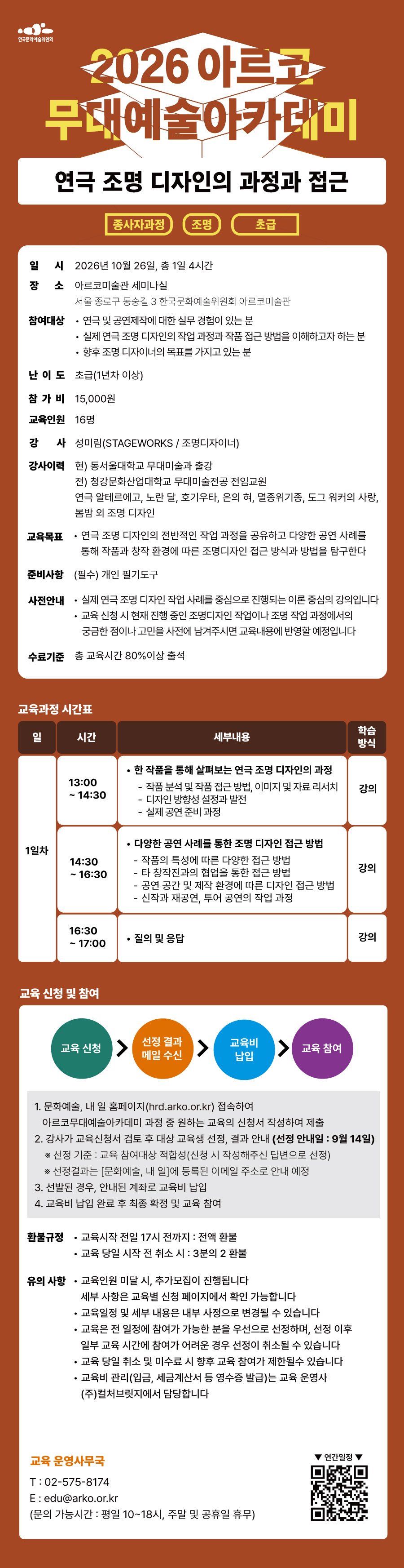 한국문화예술위원회 2026아르코무대예술아카데미 연극 조명 디자인의 과정과 접근 종사자과정 조명 초급 일시 2026년 10월 26일, 총 1일 4시간 장소 아르코미술관 세미나실 서울 종로구 동숭길 3 한국문화예술위원회 아르코미술관 참여대상 연극 및 공연제작에 대한 실무 경험이 있는 분 실제 연극 조명 디자인의 작업 과정과 작품 접근 방법을 이해하고자 하는 분 향후 조명 디자이너의 목표를 가지고 있는 분 난이도 초급(1년차 이상) 참가비 15,000원 교육인원 16명 강사 성미림(STAGEWORKS / 조명디자이너) 강사이력 현) 동서울대학교 무대미술과 출강 전) 청강문화산업대학교 무대미술전공 전임교원 연극 알테르에고, 노란 달, 호기우타, 은의 혀, 멸종위기종, 도그 워커의 사랑, 봄밤 외 조명 디자인 교육목표 연극 조명 디자인의 전반적인 작업 과정을 공유하고 다양한 공연 사례를 통해 작품과 창작 환경에 따른 조명디자인 접근 방식과 방법을 탐구한다 준비사항 (필수)개인 필기도구 사전안내 실제 연극 조명 디자인 작업 사례를 중심으로 진행되는 이론 중심의 강의입니다 교육 신청 시 현재 진행 중인 조명디자인 작업이나 조명 작업 과정에서의 궁금한 점이나 고민을 사전에 남겨주시면 교육내용에 반영할 예정입니다 수료기준 총 교육시간 80%이상 출석 교육과정 시간표 일 시간 세부내용 학습방식 1일차 13:00~14:30 한 작품을 통해 살펴보는 연극 조명 디자인의 과정 작품 분석 및 작품 접근 방법, 이미지 및 자료 리서치 디자인 방향성 설정과 발전 실제 공연 준비 과정 강의 14:30 ~16:30 다양한 공연 사례를 통한 조명 디자인 접근 방법 작품의 특성에 따른 다양한 접근 방법 타 창작진과의 협업을 통한 접근 방법 공연 공간 및 제작 환경에 따른 디자인 접근 방법 신작과 재공연, 투어 공연의 작업 과정 강의 16:30 ~ 17:00 질의 및 응답 강의 교육 신청 및 참여 교육신청 선정 결과 메일 수신 교육비 납입 교육 참여 1. 문화예술, 내 일 홈페이지(hrd.arko.or.kr) 접속하여 아르코무대예술아카데미 과정 중 원하는 교육의 신청서 작성하여 제출 2. 강사가 교육신청서 검토 후 대상 교육생 선정, 결과 안내(선정 안내일 : 9월 14일) *선정 기준 : 교육 참여대상 적합성(신청 시 작성해주신 답변으로 선정) *선정결과는 [문화예술, 내 일]에 등록된 이메일 주소로 안내 예정 3. 선발된 경우, 안내된 계좌로 교육비 납입 4. 교육비 납입 완료 후 최종 확정 및 교육 참여 환불 규정 교육시작 전일 17시 전까지 : 전액환불 교육 당일 시작 전 취소 시 : 3분의 2 환불 유의사항 교육인원 미달 시, 추가모집이 진행됩니다 세부 사항은 교육별 신청 페이지에서 확인 가능합니다 교육일정 및 세부 내용은 내부 사정으로 변경될 수 있습니다 교육은 전 일정에 참여가 가능한 분을 우선으로 선정하며, 선정 이후 일부 교육 시간에 참여가 어려운 경우 선정이 취소될 수 있습니다 교육 당일 취소 및 미수료 시 향후 교육 참여가 제한될 수 있습니다 교육비 관리(입금, 세금계산서 등 영수증 발급)는 교육 운영사 (주)컬쳐브릿지에서 담당합니다 교육 운영사무국 T : 02-575-8174 E : edu@arko.or.kr (문의 가능시간 : 평일 10~18시, 주말 및 공휴일 휴무) 연간일정
